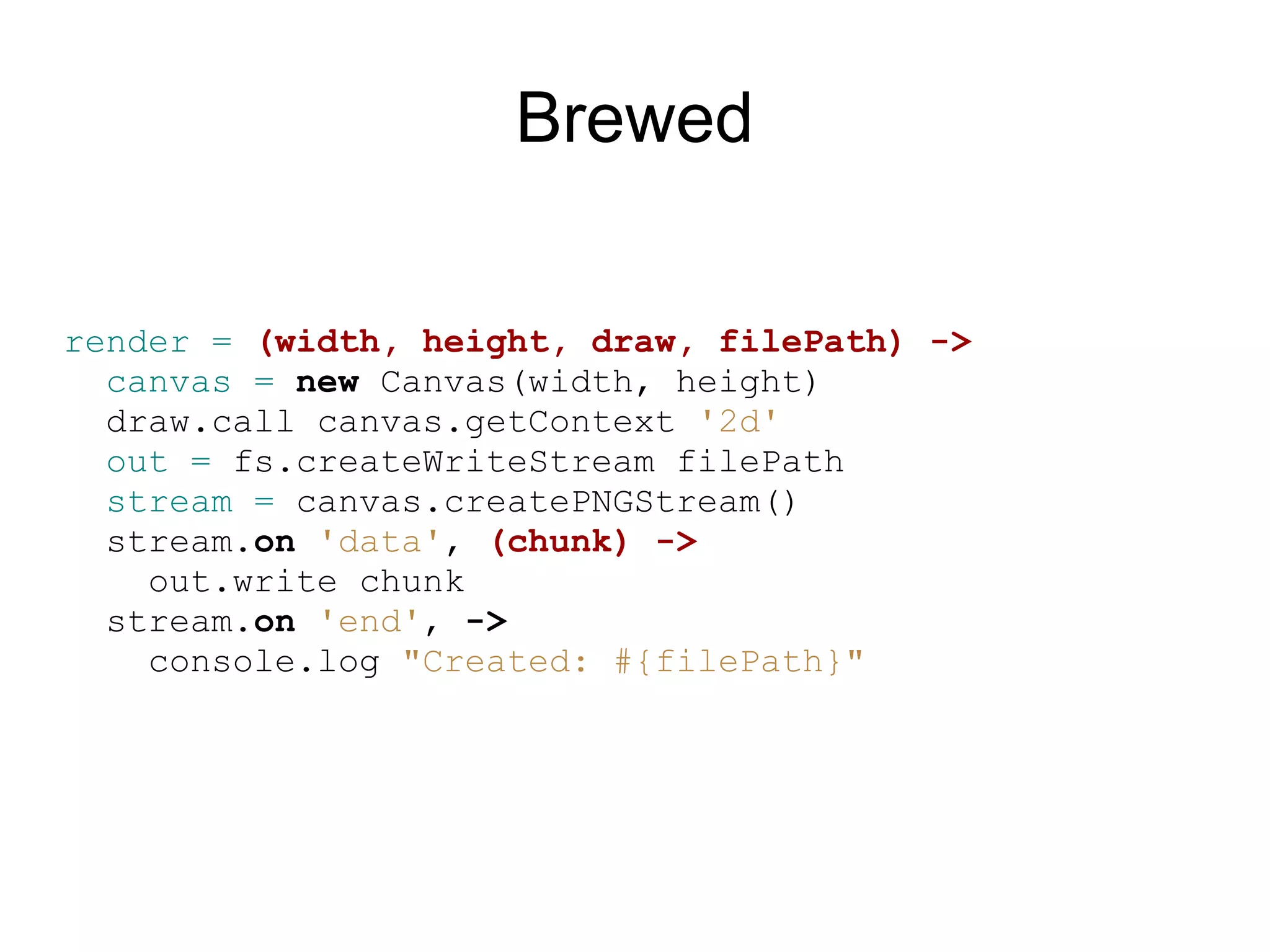 Brewed

render = (width, height, draw, filePath) -&gt;
  canvas = new Canvas(width, height)
  draw.call canvas.getContext &#x27;2d&#x27;
  out = fs.createWriteStream filePath
  stream = canvas.createPNGStream()
  stream.on &#x27;data&#x27;, (chunk) -&gt;
    out.write chunk
  stream.on &#x27;end&#x27;, -&gt;
    console.log &quot;Created: #{filePath}&quot;
 