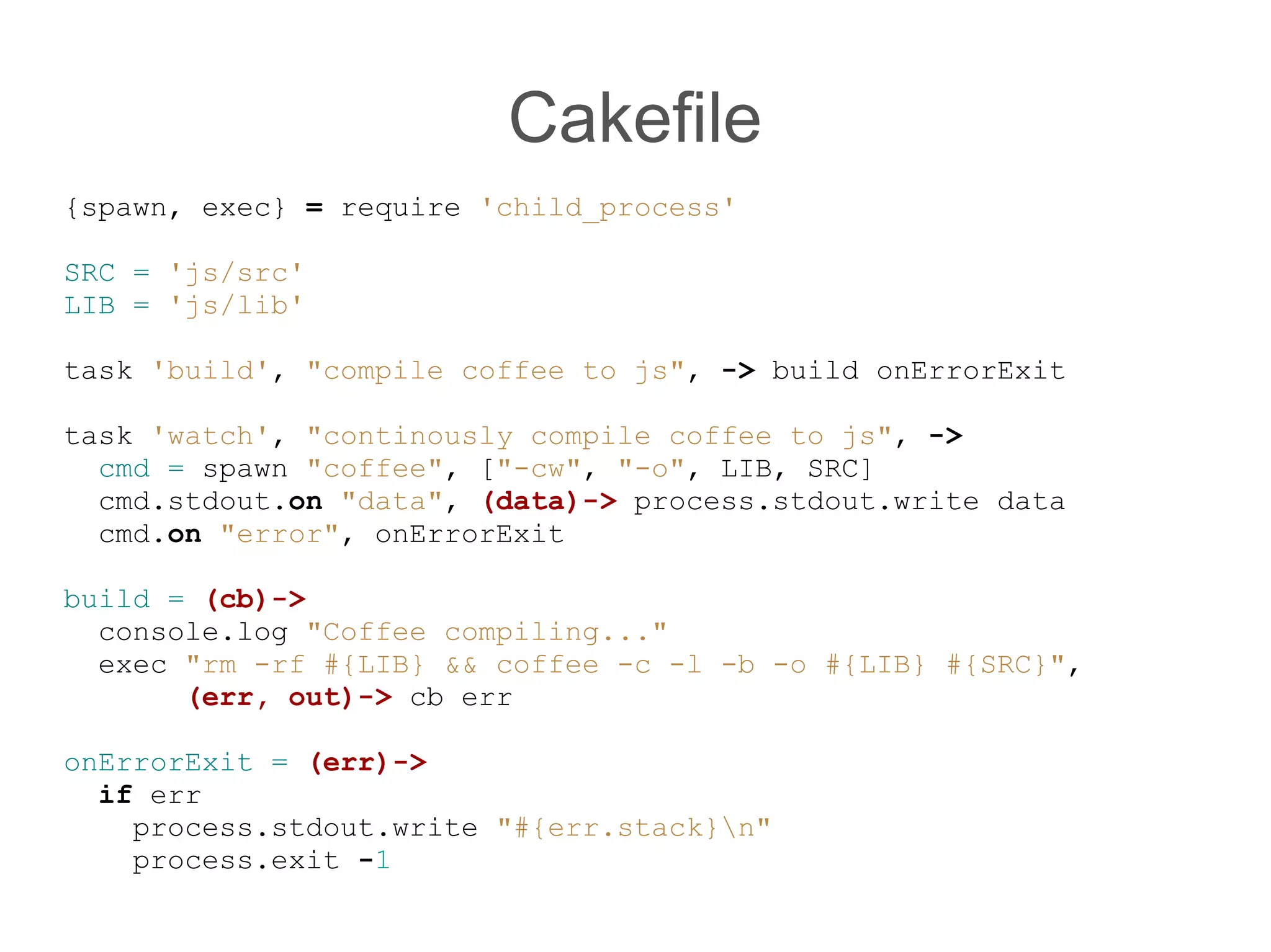 Cakefile
{spawn, exec} = require &#x27;child_process&#x27;

SRC = &#x27;js/src&#x27;
LIB = &#x27;js/lib&#x27;

task &#x27;build&#x27;, &quot;compile coffee to js&quot;, -&gt; build onErrorExit

task &#x27;watch&#x27;, &quot;continously compile coffee to js&quot;, -&gt;
  cmd = spawn &quot;coffee&quot;, [&quot;-cw&quot;, &quot;-o&quot;, LIB, SRC]
  cmd.stdout.on &quot;data&quot;, (data)-&gt; process.stdout.write data
  cmd.on &quot;error&quot;, onErrorExit

build = (cb)-&gt;
  console.log &quot;Coffee compiling...&quot;
  exec &quot;rm -rf #{LIB} &amp;&amp; coffee -c -l -b -o #{LIB} #{SRC}&quot;,
       (err, out)-&gt; cb err

onErrorExit = (err)-&gt;
  if err
    process.stdout.write &quot;#{err.stack}n&quot;
    process.exit -1
 