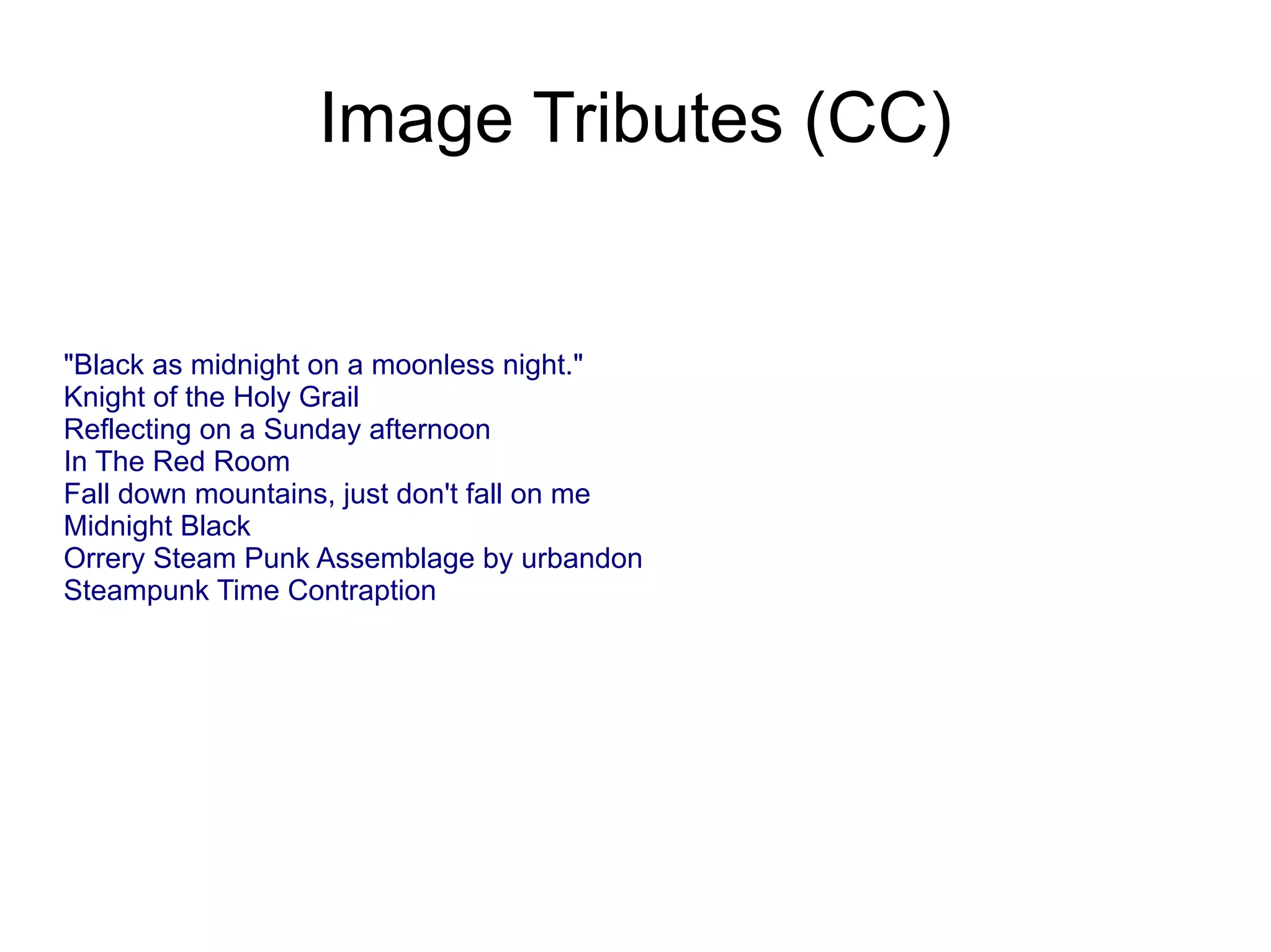 Image Tributes (CC)


&quot;Black as midnight on a moonless night.&quot;
Knight of the Holy Grail
Reflecting on a Sunday afternoon
In The Red Room
Fall down mountains, just don&#x27;t fall on me
Midnight Black
Orrery Steam Punk Assemblage by urbandon
Steampunk Time Contraption
 