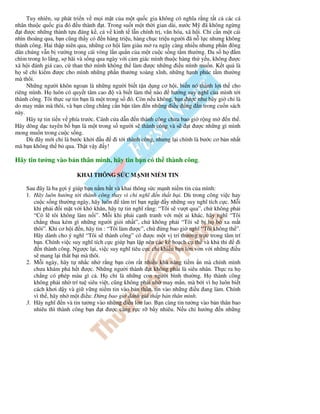 Tuy nhiên, s phát tri n v m i m t c a m t qu c gia không có nghĩa r ng t t c các cá
nhân thu c qu c gia ó u thành t. Trong su t m t th i gian dài, nư c M ã không ng ng
   t ư c nh ng thành t u áng k , c v kinh t l n chính tr , văn hóa, xã h i. Ch c n m t cái
nhìn thoáng qua, b n cũng th y có n hàng tri u, hàng ch c tri u ngư i ã n l c nhưng không
thành công. Hai th p niên qua, nh ng cơ h i làm giàu m ra ngày càng nhi u nhưng ph n ông
dân chúng v n b vư ng trong cái vòng l n qu n c a m t cu c s ng t m thư ng. a s h            m
chìm trong lo l ng, s hãi và s ng qua ngày v i c m giác mình thu c hàng th y u, không ư c
xã h i ánh giá cao, c than th mình không th làm ư c nh ng i u mình mu n. K t qu là
h s ch ki m ư c cho mình nh ng ph n thư ng xoàng xĩnh, nh ng h nh phúc t m thư ng
mà thôi.
     Nh ng ngư i khôn ngoan là nh ng ngư i bi t t n d ng cơ h i, bi n nó thành l i th cho
riêng mình. H luôn có quy t tâm cao       và bi t làm th nào     hư ng suy nghĩ c a mình t i
thành công. Tôi th c s tin b n là m t trong s ó. Còn n u không, b n ư c như bây gi ch là
do may m n mà thôi, và b n cũng ch ng c n b n tâm n nh ng i u úng n trong cu n sách
này.
     Hãy t tin ti n v phía trư c. Cánh c a d n n thành công chưa bao gi r ng m           n th .
Hãy dõng d c tuyên b b n là m t trong s ngư i s thành công và s           t ư c nh ng gì mình
mong mu n trong cu c s ng.
     Dù ây m i ch là bư c kh i u          i t i thành công, nhưng l i chính là bư c cơ b n nh t
mà b n không th b qua. Th t v y y!

Hãy tin tư ng vào b n thân mình, hãy tin b n có th thành công.

                          KHAI THÔNG S C M NH NI M TIN

    Sau ây là ba g i ý giúp b n n m b t và khai thông s c m nh ni m tin c a mình:
    1. Hãy luôn hư ng t i thành công thay vì ch nghĩ n th t b i. Dù trong công vi c hay
       cu c s ng thư ng ngày, hãy luôn tâm trí b n ng p y nh ng suy nghĩ tích c c. M i
       khi ph i i m t v i khó khăn, hãy t tin nghĩ r ng: “Tôi s vư t qua”, ch không ph i
       “Có l tôi không làm n i”. M i khi ph i c nh tranh v i m t ai khác, hãy nghĩ “Tôi
       ch ng thua kém gì nh ng ngư i gi i nh t”, ch không ph i “Tôi s b h b xa m t
       thôi”. Khi cơ h i n, hãy tin : “Tôi làm ư c”, ch       ng bao gi nghĩ “Tôi không th ”.
       Hãy dành cho ý nghĩ “Tôi s thành công” có ư c m t v trí thư ng tr c trong tâm trí
       b n. Chính vi c suy nghĩ tích c c giúp b n l p nên các k ho ch c th và kh thi        i
          n thành công. Ngư c l i, vi c suy nghĩ tiêu c c ch khi n b n l n v n v i nh ng i u
       s mang l i th t b i mà thôi.
    2. M i ngày, hãy t nh c nh r ng b n còn r t nhi u kh năng ti m n mà chính mình
       chưa khám phá h t ư c. Nh ng ngư i thành t không ph i là siêu nhân. Th c ra h
       ch ng có phép màu gì c . H ch là nh ng con ngư i bình thư ng. H thành công
       không ph i nh trí tu siêu vi t, cũng không ph i nh may m n, mà b i vì h luôn bi t
       cách khơi d y và gi v ng ni m tin vào b n thân, tin vào nh ng i u ang làm. Chính
       vì th , hãy nh m t i u:      ng bao gi ánh giá th p b n thân mình.
    3. Hãy nghĩ n và tin tư ng vào nh ng i u l n lao. B n càng tin tư ng vào b n thân bao
       nhiêu thì thành công b n t ư c càng r c r b y nhiêu. N u ch hư ng n nh ng
 
