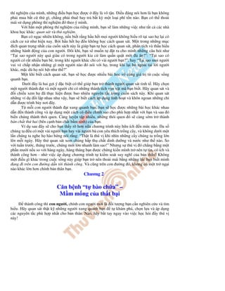 thí nghi m c a mình, nh ng i u b n h c ư c         ây là vô t n. i u áng nói hơn là b n không
ph i mua b t c th gì, ch ng ph i thuê hay tr b t kỳ m t lo i phí t n nào. B n có th tho i
mái s d ng phòng thí nghi m ó theo ý mình.
       V i h n m t phòng thí nghi m c a riêng mình, b n s làm nh ng vi c như t t c các nhà
khoa h c khác: quan sát và th nghi m.
       B n có ng c nhiên không, n u bi t r ng h u h t m i ngư i không hi u rõ t i sao h l i có
cách cư x như hi n nay. B i h u h t h        u không h c cách quan sát. M t trong nh ng m c
  ích quan tr ng nh t c a cu n sách này là giúp b n t h c cách quan sát, phân tích và th u hi u
nh ng hành ng c a con ngư i. ôi khi, b n s mu n t              t ra cho mình nh ng câu h i như
“T i sao ngư i này quá giàu có trong ngư i kia c làm qu n qu t m i            ăn?”: “T i sao có
ngư i có r t nhi u b n bè, trong khi ngư i khác ch có vài ngư i b n?”, hay “T i sao m i ngư i
vui v ch p nh n nh ng gì m t ngư i nào ó nói v i h , trong khi l i b ngoài tai l i ngư i
khác, m c dù h nói h t như th ?”
       M t khi bi t cách quan sát, b n s h c ư c nhi u bài h c vô cùng giá tr t cu c s ng
quanh b n.
        Dư i ây là hai g i ý c bi t có th giúp b n tr thành ngư i quan sát tinh t . Hãy ch n
m t ngư i thành t và m t ngư i ch có nh ng thành tích v n v t mà b n bi t. Hãy quan sát và
   i chi u xem h ã th c hi n ư c bao nhiêu nguyên t c trong cu n sách này. Khi quan sát
nh ng ví d      i l p nhau như v y, b n s bi t cách áp d ng linh ho t và khôn ngoan nh ng ch
d n ư c trình bày nơi ây.
       T m i con ngư i thành t xung quanh b n, b n s h c ư c nh ng bài h c khác nhau
d n n thành công và áp d ng m t cách có i u ch nh sao cho phù h p nh t v i b n và sau ó
bi n chúng thành thói quen. Càng luy n t p nhi u, nh ng thói quen ó s càng s m tr thành
b n ch t th hai (bên c nh b n ch t b m sinh) c a b n.
       Ví d sau ây s cho b n th y rõ hơn n a chương trình này h u ích n m c nào. a s
chúng ta u có m t vài ngư i b n hay vài ngư i bà con yêu thích tr ng cây, và không dư i m t
l n chúng ta nghe h hào h ng nói r ng: “Th t là thú v khi nhìn nh ng cây chúng ta tr ng l n
lên m i ngày. Hãy th quan sát xem chúng h p th ch t dinh dư ng và nư c như th nào. So
v i tu n trư c, tháng trư c, chúng m i l n nhanh làm sao!” Nhưng s thú v ó ch ng b ng m t
ph n mư i n u so v i hàng ngày, hàng tháng b n ư c ch ng ki n mình tr nên t tin, có ích và
thành công hơn - nh vi c áp d ng chương trình t ki m soát suy nghĩ c a b n thân! Không
m t i u gì khác trong cu c s ng này giúp b n tr nên tho i mái b ng nh ng lúc b n bi t mình
  ang i trên con ư ng d n t i thành công. Và cũng trên con ư ng ó, không có m t tr ng i
nào khác l n hơn chính b n thân b n.
                                           Chương 2

                           Căn b nh “t bào ch a” –
                            M m m ng c a th t b i
        thành công thì con ngư i, chính con ngư i m i là i tư ng b n c n nghiên c u và tìm
hi u. Hãy quan sát th t k nh ng ngư i xung quanh b n      t khám phá, ch n l a và áp d ng
các nguyên t c phù h p nh t cho b n thân. Nào, hãy b t tay ngay vào vi c h c h i y thú v
này!
 