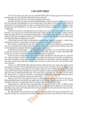 L I GI I THI U
      Vì sao tôi l i t t a cho cu n sách này là DÁM NGHĨ L N? Có hàng ngàn cu n sách ư c xu t
b n hàng năm, t i sao l i c n ph i xu t b n thêm m t cu n n a?
      Cho phép tôi ư c chia s v i b n m t vài thông tin quan tr ng.
      Vài năm trư c ây, tôi tham d m t h i ngh bán hàng vô cùng n tư ng c a m t công ty n . V
Phó Ch t ch ph trách Marketing lúc ó r t h ng kh i. Cùng ng v i ông trên b c di n thuy t là
ngư i i lý bán hàng hàng u c a công ty, m t ngư i àn ông v i v ngoài bình d , nhưng là ngư i
 ã ki m ư c g n 60.000 ô la vào cu i năm, trong khi thu nh p c a nh ng i lý khác ch              m c
12.000 ô la.
      V Phó Ch t ch ưa ra d n d p nhi u câu h i dành cho c t a: “Tôi mu n các b n hãy nhìn th t
k Harry. Nào, hãy nói cho tôi bi t, Harry ki m ư c nhi u ti n hơn g p năm l n, có ph i do Harry
thông minh g p năm l n các anh không? Không ph i, ít nh t là theo nh ng bài ki m tra nhân s c a
chúng tôi. K t qu c a nh ng bài ki m tra ó cho th y anh y cũng ch như nh ng ngư i bình thư ng
khác ang hi n di n trong phòng này mà thôi.
      Có ph i Harry làm vi c chăm ch g p năm l n các b n không? Không, không ph i – ít nh t là theo
nh ng báo cáo th c t , s ngày ngh c a anh y còn nhi u hơn a s các b n ng i ây.
      Hay là Harry có nhi u ti n hơn các b n? M t l n n a, câu tr l i l i là không. Các tài kho n u
ch m c trung bình. Hay là Harry ư c h c hành nhi u hơn? Có s c kh e t t hơn? Không. Harry th t
ra bình thư ng như m i ngư i bình thư ng khác, ngo i tr m t i u …”
      V Phó Ch t ch nh n m nh: “… S khác bi t duy nh t gi a Harry và các b n là Harry dám nghĩ
và nghĩ táo b o hơn các anh g p năm l n”. Ông phân tích: thành công th c s ư c quy t nh ph n
l n b i t m suy nghĩ c a m t ngư i hơn là b i trí thông minh c a ngư i ó.
       ó qu là m t suy nghĩ m i m , gây tò mò. Tôi kh c ghi i u ó. Tôi càng quan sát, càng ti p
xúc, càng trò chuy n v i nhi u ngư i, càng ào sâu nghiên c u nh ng y u t n ch a sau thành công,
câu tr l i càng hi n rõ. Càng nghiên c u nhi u trư ng h p, tôi càng nh n ra ti n b c, h nh phúc và s
th a mãn c a b n r ng l n n âu u ph thu c vào t m suy nghĩ c a b n. ó chính là i u kỳ di u
c a tư duy l n.
      “V y t i sao DÁM NGHĨ L N giúp b n t ư c nhi u th như v y, nhưng v n có r t ít ngư i
suy nghĩ theo cách ó?” ã r t nhi u ngư i nêu câu h i ó v i tôi. Và, ây là câu tr l i. T m nhìn c a
 a s chúng ta thư ng m m t, ph n l n ch là nh ng ý nghĩ v t vãnh và không khoáng t. Môi trư ng
xung quanh chúng ta y r y nh ng k ch mu n kéo chúng ta xu ng tr thành k t m thư ng. G n như
ngày nào cũng có ngư i thuy t ph c b n: “ ã có quá nhi u ngư i lãnh o r i, ch ng còn m y ngư i
làm ‘thư ng dân’ c .” Hay nói cách khác, cơ h i lãnh o không còn, nh ng ngư i lãnh o quá dư
th a r i, nên hãy ch u khó làm m t nhân viên nh bé thôi.
      Nhưng ý ki n “quá nhi u ngư i lãnh o” rõ ràng không h phù h p v i th c t chút nào c .
Nh ng ngư i lãnh o trong h u h t các ngành ngh s nói v i b n, cũng như t ng nói v i tôi: “V n
 ang t ra hi n nay là có quá nhi u nhân viên, nhưng ch ng có m y ngư i lãnh o.”
      Nh ng ngư i suy nghĩ nh nhen xung quanh b n còn nói: “Cái gì n s            n,” s ph n c a b n
n m ngoài t m ki m soát c a b n, nh m nh ã an bài. Vì v y, hãy quên i nh ng ư c mơ, quên ngôi
nhà khang trang, quên ngôi trư ng c bi t cho b n tr và m t cu c s ng t t p hơn. Hãy cam ch u.
Hãy phó m c cho s ph n!
      H cũng khuy n cáo là b n ph i c nh tranh vô cùng gay g t thì m i mong ngoi lên ư c v trí
hàng u. Nhưng li u có úng như v y không? M t v giám c nhân s t i M cho tôi bi t: s lư ng
 