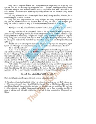 Henry Ford ã t ng m t l n ki n báo Chicago Tribune vì t i ph báng khi h g i ông là k
ngu d t. Ford b o h : “Các ông hãy ch ng minh xem!”.      áp tr , t báo yêu c u Ford tr l i
vài câu h i ơn gi n như: “Benedict Arnold là ai?”; “Cu c chi n tranh Nam – B c di n ra khi
nào?” và m t vài câu khác n a. Vì không ư c i h c t nh nên h u như Ford ch ng tr l i
  ư c câu nào.
     Cu i cùng, Ford tuyên b : “Tôi không th tr l i ư c, nhưng ch c n 5 phút thôi, tôi s
tìm ra m t ngư i có th tr l i t t c .”
     Henry Ford chưa t ng quan tâm n nh ng thông tin ó. Nhưng ông bi t nh ng i u mà
m t giám c i u hành c p cao c n ph i bi t: ó là kh năng tìm ki m và x lý thông tin quan
tr ng hơn nhi u, so v i vi c s d ng b óc như m t nhà kho lưu tr t t c m i th .

      M t ngư i ch a     y trong   u nh ng ki n th c sách v , th c s h     áng giá bao nhiêu?

       Vài ngày trư c ây, tôi ã có m t bu i t i thú v bên m t ngư i b n. Anh y hi n ang là
giám c m t doanh nghi p s n xu t, tuy m i thành l p nhưng t c       phát tri n r t nhanh và g t
hái ư c khá nhi u thành công. Trong lúc nói chuy n, chúng tôi tình c chuy n ti-vi sang m t
trong nh ng game show truy n hình ư c ưa thích nh t. Ngư i chơi trong chương trình hôm ó
tr l i ư c r t nhi u câu h i các lĩnh v c khác nhau, nhưng ph n l n chúng u ch ng có ý
nghĩa gì c .
       Sau khi anh ta tr l i xong m t câu h i v v n gì ó v m t ng n núi Argentina, ngư i
b n tôi h i: “Anh nghĩ tôi s tr cho anh chàng này bao nhiêu, n u anh ta làm vi c cho tôi?”
       Tôi tò mò : “Bao nhiêu?”
       “ m. Tôi s tr úng 300 ô la, không hơn không kém m t xu! Không ph i 300 ô la
m t tu n hay m t tháng âu, mà là m t i! Ch c anh ng c nhiên l m nhưng th c ra tôi ã tính
k r i. V “chuyên gia” này c a chúng ta không bi t cách tư duy. Kh năng c a anh ta ch là thu
th p và lưu tr ki n th c trong b não c a mình mà thôi. Th c ch t, anh ta ch ng khác gì m t
cu n bách khoa toàn thư “s ng”. V i 300 ô la, tôi hoàn toàn mua ư c m t cu n bách khoa
toàn thư t t. Có l 300 ô la cũng… còn quá cao, b i th c t là chúng ta có th tra c u n 99%
nh ng i u anh chàng này bi t trên google.com h u như hoàn toàn mi n phí.
       Anh nói ti p: “Tôi mu n c ng s viên c a mình ph i là nh ng ngư i bi t cách gi i quy t
v n , bi t sáng t o và tìm ra nh ng ý tư ng m i. H ph i bi t ư c mơ, sau ó bi n ư c mơ
thành hành ng c th . Ch m t ngư i bi t tư duy m i có th cùng tôi ki m ti n, còn m t
ngư i ch bi t c và lưu tr m i th trong u thì th c s ch ng th làm nên trò tr ng gì”.

                       Ba cách ch a tr căn b nh “       l i cho trí l c”

Dư i ây là ba cách khá ơn gi n giúp ch a tr hoàn toàn ch ng b nh này:

 1.    ng bao gi ánh giá quá th p trí tu c a mình, và cũng ng bao gi ánh giá quá cao
trí thông minh c a ngư i khác. Hãy nh là không bao gi ư c h th p b n thân. Hãy quan tâm
   n nh ng gì b n có, khám phá nh ng kh năng còn ti m n trong con ngư i b n. Hãy nh r ng
trí thông minh c a b n nhi u ít không quan tr ng b ng vi c b n s d ng nó như th nào. Hãy s
d ng trí tu c a mình m t cách có ích, thay vì ch mãi lo l ng xem mình có thông minh hay
không.
 