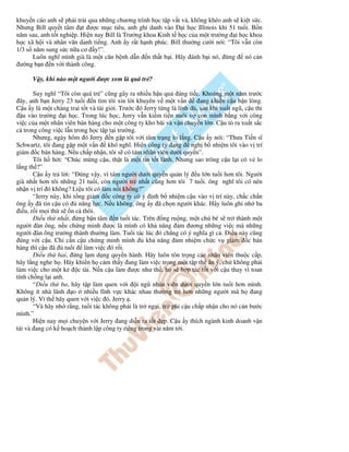 khuy n cáo anh s ph i tr i qua nh ng chương trình h c t p v t v , không khéo anh s ki t s c.
Nhưng Bill quy t tâm t ư c m c tiêu, anh ghi danh vào          i h c Illinois khi 51 tu i. B n
năm sau, anh t t nghi p. Hi n nay Bill là Trư ng khoa Kinh t h c c a m t trư ng i h c khoa
h c xã h i và nhân văn danh ti ng. Anh y r t h nh phúc. Bill thư ng cư i nói: “Tôi v n còn
1/3 s năm sung s c n a cơ y!”.
      Luôn nghĩ mình già là m t căn b nh d n n th t b i. Hãy ánh b i nó, ng             nó c n
 ư ng b n n v i thành công.

      V y, khi nào m t ngư i ư c xem là quá tr ?

        Suy nghĩ “Tôi còn quá tr ” cũng gây ra nhi u h u qu áng ti c. Kho ng m t năm trư c
  ây, anh b n Jerry 23 tu i n tìm tôi xin l i khuyên v m t v n          ang khi n c u b n lòng.
C u y là m t chàng trai t t và tài gi i. Trư c ó Jerry t ng là lính dù, sau khi xu t ngũ, c u thi
   u vào trư ng i h c. Trong lúc h c, Jerry v n ki m ti n nuôi v con mình b ng v i công
vi c c a m t nhân viên bán hàng cho m t công ty kho bãi và v n chuy n l n. C u t ra xu t s c
c trong công vi c l n trong h c t p t i trư ng.
        Nhưng, ngày hôm ó Jerry n g p tôi v i tâm tr ng lo l ng. C u y nói: “Thưa Ti n sĩ
Schwartz, tôi ang g p m t v n         khó nghĩ. Hi n công ty ang ngh b nhi m tôi vào v trí
giám c bán hàng. N u ch p nh n, tôi s có tám nhân viên dư i quy n”.
        Tôi h h i: “Chúc m ng c u, th t là m t tin t t lành. Nhưng sao trông c u l i có v lo
l ng th ?”
        C u y tr l i: “ úng v y, vì tám ngư i dư i quy n qu n lý u l n tu i hơn tôi. Ngư i
già nh t hơn tôi nh ng 21 tu i, còn ngư i tr nh t cũng hơn tôi 7 tu i. ông nghĩ tôi có nên
nh n v trí ó không? Li u tôi có làm n i không?”
        “Jerry này, khi t ng giám c công ty có ý nh b nhi m c u vào v trí này, ch c ch n
ông y ã tin c u có        năng l c. N u không, ông y ã ch n ngư i khác. Hãy luôn ghi nh ba
  i u, r i m i th s n c thôi.
          i u th nh t, ng b n tâm n tu i tác. Trên ng ru ng, m t chú bé s tr thành m t
ngư i àn ông, n u ch ng minh ư c là mình có kh năng m ương nh ng vi c mà nh ng
ngư i àn ông trư ng thành thư ng làm. Tu i tác lúc ó ch ng có ý nghĩa gì c . i u này cũng
  úng v i c u. Ch c n c u ch ng minh mình           kh năng m nhi m ch c v giám c bán
hàng thì c u ã tu i làm vi c ó r i.
          i u th hai, ng l m d ng quy n hành. Hãy luôn tôn tr ng các nhân viên thu c c p,
hãy l ng nghe h . Hãy khi n h c m th y ang làm vi c trong m t t p th ăn ý, ch không ph i
làm vi c cho m t k        c tài. N u c u làm ư c như th , h s h p tác t t v i c u thay vì toan
tính ch ng l i anh.
        “ i u th ba, hãy t p làm quen v i i ngũ nhân viên dư i quy n l n tu i hơn mình.
Không ít nhà lãnh o nhi u lĩnh v c khác nhau thư ng tr hơn nh ng ngư i mà h ang
qu n lý. Vì th hãy quen v i vi c ó, Jerry .
        “Và hãy nh r ng, tu i tác không ph i là tr ng i, tr phi c u ch p nh n cho nó c n bư c
mình.”
        Hi n nay m i chuy n v i Jerry ang di n ra t t p. C u y thích ngành kinh doanh v n
t i và ang có k ho ch thành l p công ty riêng trong vài năm t i.
 