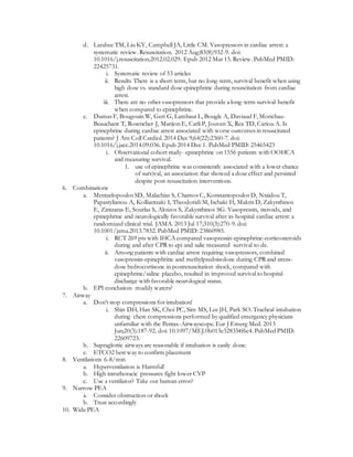 d. Larabee TM, Liu KY, Campbell JA, Little CM. Vasopressors in cardiac arrest: a
systematic review. Resuscitation. 2012 Aug;83(8):932-9. doi:
10.1016/j.resuscitation.2012.02.029. Epub 2012 Mar 15. Review. PubMed PMID:
22425731.
i. Systematic review of 53 articles
ii. Results There is a short-term, but no long-term, survival benefit when using
high dose vs. standard dose epinephrine during resuscitation from cardiac
arrest.
iii. There are no other vasopressors that provide a long-term survival benefit
when compared to epinephrine.
e. Dumas F, Bougouin W, Geri G, Lamhaut L, Bougle A, Daviaud F, Morichau-
Beauchant T, Rosencher J, Marijon E, Carli P, Jouven X, Rea TD, Cariou A. Is
epinephrine during cardiac arrest associated with worse outcomes in resuscitated
patients? J Am Coll Cardiol. 2014 Dec 9;64(22):2360-7. doi:
10.1016/j.jacc.2014.09.036. Epub 2014 Dec 1. PubMed PMID: 25465423
i. Observational cohort study- epinephrine on 1556 patients with OOHCA
and measuring survival.
1. use of epinephrine was consistently associated with a lower chance
of survival, an association that showed a dose effect and persisted
despite post-resuscitation interventions.
6. Combinations
a. Mentzelopoulos SD, Malachias S, Chamos C, Konstantopoulos D, Ntaidou T,
Papastylianou A, Kolliantzaki I, Theodoridi M, Ischaki H, Makris D, Zakynthinos
E, Zintzaras E, Sourlas S, Aloizos S, Zakynthinos SG. Vasopressin, steroids, and
epinephrine and neurologically favorable survival after in-hospital cardiac arrest: a
randomized clinical trial. JAMA. 2013 Jul 17;310(3):270-9. doi:
10.1001/jama.2013.7832. PubMed PMID: 23860985.
i. RCT 269 pts with IHCA compared vasopressin-epinephrine-corticosteroids
during and after CPR to epi and salie measured survival to dc.
ii. Among patients with cardiac arrest requiring vasopressors, combined
vasopressin-epinephrine and methylprednisolone during CPR and stress-
dose hydrocortisone in postresuscitation shock, compared with
epinephrine/saline placebo, resulted in improved survival to hospital
discharge with favorable neurological status.
b. EPI conclusion- muddy waters?
7. Airway
a. Don’t stop compressions for intubation!
i. Shin DH, Han SK, Choi PC, Sim MS, Lee JH, Park SO. Tracheal intubation
during chest compressions performed by qualified emergency physicians
unfamiliar with the Pentax-Airwayscope. Eur J Emerg Med. 2013
Jun;20(3):187-92. doi: 10.1097/MEJ.0b013e328354f6c4. PubMed PMID:
22609723.
b. Supraglottic airways are reasonable if intubation is easily done.
c. ETCO2 best way to confirm placement
8. Ventilations 6-8/min
a. Hyperventilation is Harmful!
b. High intrathoracic pressures fight lower CVP
c. Use a ventilator? Take out human error?
9. Narrow PEA
a. Consider obstruction or shock
b. Treat accordingly
10. Wide PEA
 