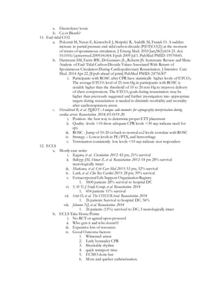 a. Electrolytes/toxin
b. Ca or Bicarb?
11. End-tidal CO2
a. Pokorná M, Necas E, Kratochvíl J, Skripský R, Andrlík M, Franek O. A sudden
increase in partial pressure end-tidal carbon dioxide (P(ET)CO(2)) at the moment
of return of spontaneous circulation. J Emerg Med. 2010 Jun;38(5):614-21. doi:
10.1016/j.jemermed.2009.04.064. Epub 2009 Jul 1. PubMed PMID: 19570645.
b. Hartmann SM, Farris RW, Di Gennaro JL, Roberts JS. Systematic Review and Meta-
Analysis of End-Tidal Carbon Dioxide Values Associated With Return of
Spontaneous Circulation During Cardiopulmonary Resuscitation. J Intensive Care
Med. 2014 Apr 22. [Epub ahead of print] PubMed PMID: 24756307
i. Participants with ROSC after CPR have statistically higher levels of ETCO2.
The average ETCO2 level of 25 mm Hg in participants with ROSC is
notably higher than the threshold of 10 to 20 mm Hg to improve delivery
of chest compressions. The ETCO2 goals during resuscitation may be
higher than previously suggested and further investigation into appropriate
targets during resuscitation is needed to diminish morbidity and mortality
after cardiorespiratory arrest.
c. Heradstveit B, et al. PQRST-A unique aide-memoire for capnography interpretation during
cardiac arrest. Resuscitation 2014; 85:1619-20.
i. Position- the best way to determine proper ETT placement
ii. Quality- levels >10 show adequate CPR levels <30 may indicate need for
epi.
iii. ROSC - Jump of 10-20 or back to normal co2 levels correlate with ROSC
iv. Strategy – Lower levels in PE/PTX, and hemorrhage
v. Termination consistently low levels <10 may indicate non responders
12. ECLS
a. Mostly case series
i. Kagawa, et al. Circulation 2012: 42 pts, 21% survival
ii. Bellezzo JM, Shinar Z, et al. Resuscitation 2012: 18 pts 28% survival
neurologically intact
iii. Maekawa, et al. Crit Care Med 2013: 53 pts; 32% survival
iv. Leick, et al. Clin Res Cardiol 2013: 28 pts; 39% survival
v. Extracorporeal Life Support Organization Registry
1. 5600 patients 28% survival to hospital DC
vi. SAVE-J Study Group, et al. Resuscitation 2014
1. 454 patients 11% survival
vii. Stub D, et al. The CHEER trial. Resuscitation 2014
1. 26 patients Survival to hospital DC: 56%
viii. Johnson NJ, et al. Resuscitation 2014
1. 26 patients (15%) survived to DC; 3 neurologically intact
b. ECLS Take Home Points
i. No RCT or agreed upon protocol
ii. Who gets it and who doesn’t?
iii. Expensive lots of resources
iv. Good Outcome factors:
1. Witnessed arrest
2. Early bystander CPR
3. Shockable rhythm
4. quick transport time
5. ECMO done fast
6. More and quicker catheterization.
 