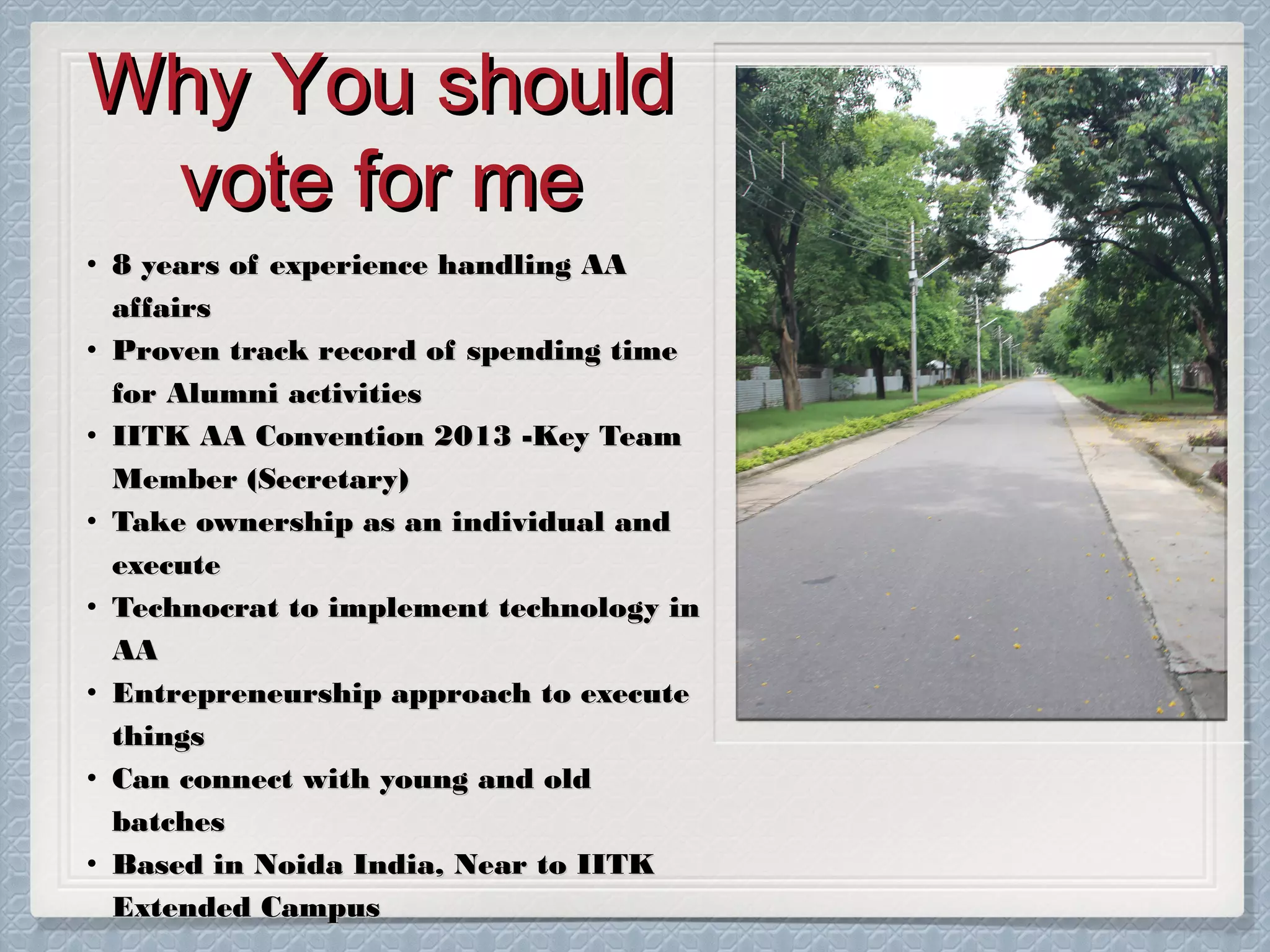 Why You should
vote for me
• 8 years of experience handling AA
affairs
• Proven track record of spending time
for Alumni activities
• IITK AA Convention 2013 -Key Team
Member (Secretary)
• Take ownership as an individual and
execute
• Technocrat to implement technology in
AA
• Entrepreneurship approach to execute
things
• Can connect with young and old
batches
• Based in Noida India, Near to IITK
Extended Campus

 