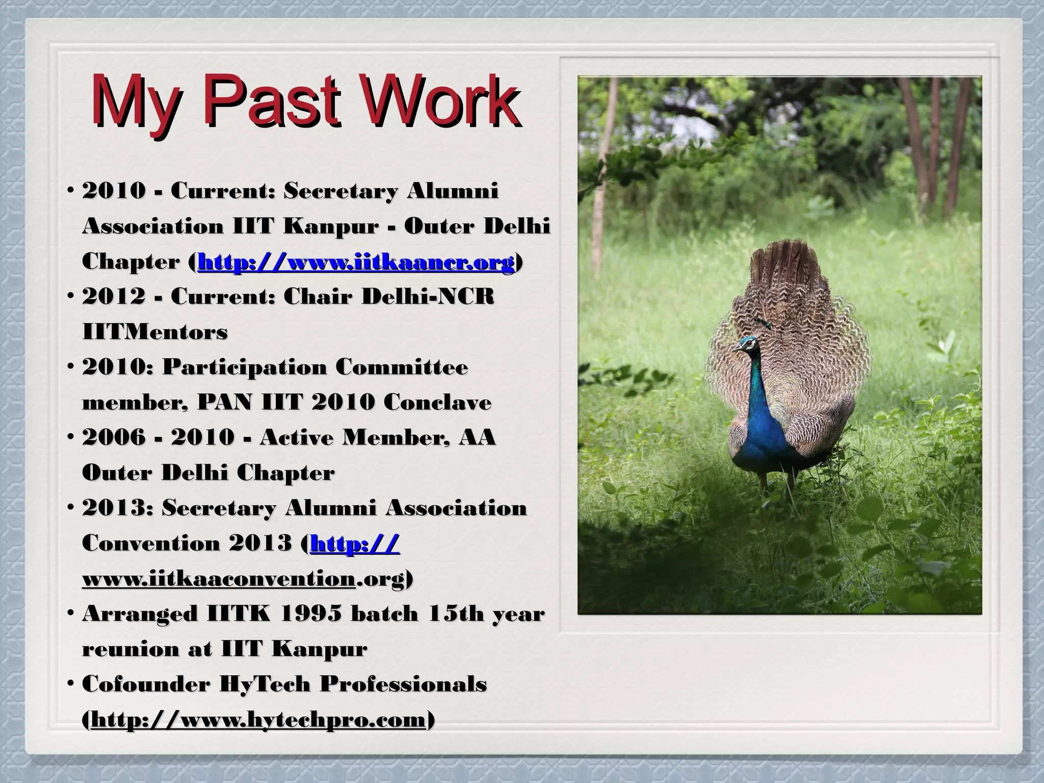 My Past Work
• 2010 - Current: Secretary Alumni
Association IIT Kanpur - Outer Delhi
Chapter (http://www.iitkaancr.org)
• 2012 - Current: Chair Delhi-NCR
IITMentors
• 2010: Participation Committee
member, PAN IIT 2010 Conclave
• 2006 - 2010 - Active Member, AA
Outer Delhi Chapter
• 2013: Secretary Alumni Association
Convention 2013 (http://
www.iitkaaconvention.org)
• Arranged IITK 1995 batch 15th year
reunion at IIT Kanpur
• Cofounder HyTech Professionals
(http://www.hytechpro.com)

 