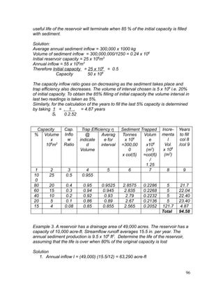 useful life of the reservoir will terminate when 85 % of the initial capacity is filled
with sediment.
Solution:
Average annual sediment inflow = 300,000 x 1000 kg
Volume of sediment inflow = 300,000,000/1250 = 0.24 x 106
Initial reservoir capacity = 25 x 106
m3
Annual inflow = 55 x 106
m3
Therefore Initial capacity = 25 x 106
= 0.5
Capacity 50 x 106
The capacity inflow ratio goes on decreasing as the sediment takes place and
trap efficiency also decreases. The volume of interval chosen is 5 x 106
i.e. 20%
of initial capacity. To obtain the 85% filling of initial capacity the volume interval in
last two readings is taken as 5%.
Similarly, for the calculation of the years to fill the last 5% capacity is determined
by taking 1 = . 1 . = 4.87 years
St 0.2.52
Capacity
% Volume
x
106
m3
Cap.
Inflo
w
Ratio
Trap Efficiency η Sediment Trapped
@
indicate
d
Volume
Averag
e for
interval
Tonnes
x 106
=300,00
0
x col(5)
Volum
e
x106
(m3
)
=col(6)
/
1.25
Incre-
menta
l
Vol.
x 106
(m3
)
Years
to fill
col 8
/col 9
1 2 3 4 5 6 7 8 9
10
0
25 0.5 0.955
80 20 0.4 0.95 0.9525 2.8575 0.2286 5 21.7
60 15 0.3 0.94 0.945 2.835 0.2268 5 22.04
40 10 0.2 0.92 0.93 2.79 0.2232 5 22.40
20 5 0.1 0.86 0.89 2.67 0.2136 5 23.40
15 4 0.08 0.85 0.855 2.565 0.2052 121.7 4.87
Total 94.58
Example 3. A reservoir has a drainage area of 49,000 acres. The reservoir has a
capacity of 10,000 acre-ft. Streamflow runoff averages 15.5 in. per year. The
annual sediment production is 9.5 x 106
ft3
. Determine the life of the reservoir,
assuming that the life is over when 80% of the original capacity is lost
Solution
1. Annual inflow I = (49,000) (15.5/12) = 63,290 acre-ft
96
 