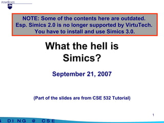 What the hell is Simics? September 21, 2007 (Part of the slides are from CSE 532 Tutorial) NOTE: Some of the contents here are outdated.  Esp. Simics 2.0 is no longer supported by VirtuTech.  You have to install and use Simics 3.0. 