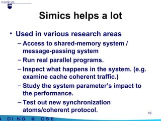 Simics helps a lot Used in various research areas Access to shared-memory system / message-passing system Run real parallel programs. Inspect what happens in the system. (e.g. examine cache coherent traffic.) Study the system parameter’s impact to the performance. Test out new synchronization atoms/coherent protocol. 