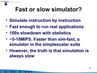 Fast or slow simulator? Simulate instruction by instruction Fast enough to run real applications 100x slowdown with statistics ~5-10MIPS. Faster than sim-fast, a simulator in the simplescalar suite However, the truth is that simulation is always slow 