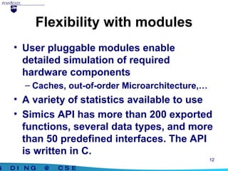 Flexibility with modules User pluggable modules enable detailed simulation of required hardware components Caches, out-of-order Microarchitecture,… A variety of statistics available to use Simics API has more than 200 exported functions, several data types, and more than 50 predefined interfaces. The API is written in C. 