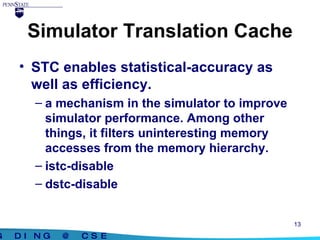 Simulator Translation Cache STC enables statistical-accuracy as well as efficiency. a mechanism in the simulator to improve simulator performance. Among other things, it filters uninteresting memory accesses from the memory hierarchy. istc-disable dstc-disable 