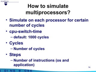 How to simulate multiprocessors? Simulate on each processor for certain number of cycles cpu-switch-time default: 1000 cycles Cycles Number of cycles Steps Number of instructions (os and application) 
