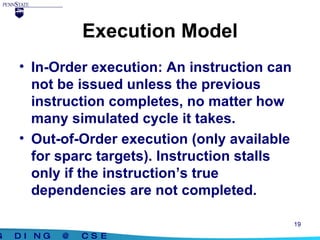 Execution Model In-Order execution: An instruction can not be issued unless the previous instruction completes, no matter how many simulated cycle it takes. Out-of-Order execution (only available for sparc targets). Instruction stalls only if the instruction’s true dependencies are not completed. 