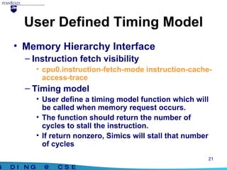 User Defined Timing Model Memory Hierarchy Interface Instruction fetch visibility cpu0.instruction-fetch-mode instruction-cache-access-trace Timing model User define a timing model function which will be called when memory request occurs. The function should return the number of cycles to stall the instruction. If return nonzero, Simics will stall that number of cycles 