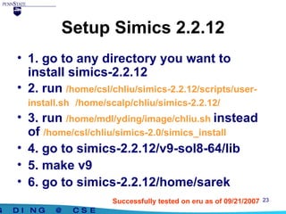 Setup Simics 2.2.12 1. go to any directory you want to install simics-2.2.12 2. run  /home/csl/chliu/simics-2.2.12/scripts/user-install.sh  /home/scalp/chliu/simics-2.2.12/ 3. run  /home/mdl/yding/image/chliu.sh  instead of  /home/csl/chliu/simics-2.0/simics_install  4. go to simics-2.2.12/v9-sol8-64/lib 5. make v9  6. go to simics-2.2.12/home/sarek Successfully tested on eru as of 09/21/2007 