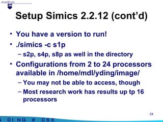 Setup Simics 2.2.12 (cont’d) You have a version to run! ./simics -c s1p s2p, s4p, s8p as well in the directory Configurations from 2 to 24 processors available in /home/mdl/yding/image/ You may not be able to access, though Most research work has results up tp 16 processors 