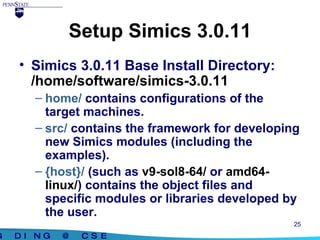 Setup Simics 3.0.11 Simics 3.0.11 Base Install Directory:  /home/software/simics-3.0.11 home/  contains configurations of the target machines. src/  contains the framework for developing new Simics modules (including the examples). {host}/  (such as  v9-sol8-64/  or  amd64-linux/ ) contains the object files and specific modules or libraries developed by the user. 