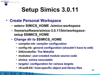 Setup Simics 3.0.11 Create Personal Workspace setenv SIMICS_HOME ./simics-workspace /home/software/simics-3.0.11/bin/workspace-setup $SIMICS_HOME Change dir to  $SIMICS_HOME compiler.mk : compiler configuration config.mk : general configuration (shouldn’t have to edit) GNUmakefile : The Makefile modules /: user-created module source code simics : simics executable targets/: configuration for various targets v9-sol8-64 /: host-specific object and library files  
