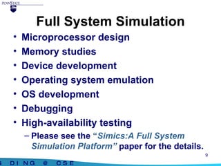 Full System Simulation Microprocessor design Memory studies Device development Operating system emulation OS development Debugging High-availability testing Please see the  “ Simics:A Full System Simulation Platform”   paper for the details. 