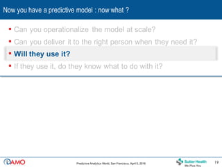 Now you have a predictive model : now what ?
19Predictive Analytics World, San Francisco, April 5, 2016 19
▪ Can you operationalize the model at scale?
▪ Can you deliver it to the right person when they need it?
▪ Will they use it?
▪ If they use it, do they know what to do with it?
 