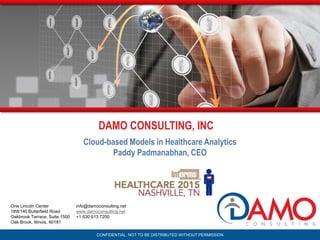 CONFIDENTIAL. NOT TO BE DISTRIBUTED WITHOUT PERMISSION
info@damoconsulting.net
www.damoconsulting.net
+1 630 613 7200
One Lincoln Center
18W140 Butterfield Road
Oakbrook Terrace, Suite 1500
Oak Brook, Illinois, 60181
Cloud-based Models in Healthcare Analytics
Paddy Padmanabhan, CEO
DAMO CONSULTING, INC
 