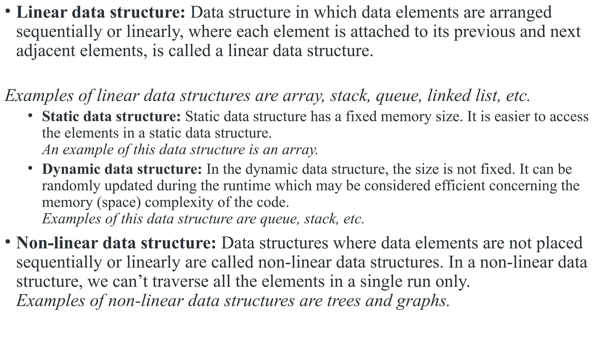 • Linear data structure: Data structure in which data elements are arranged
sequentially or linearly, where each element is attached to its previous and next
adjacent elements, is called a linear data structure.
Examples of linear data structures are array, stack, queue, linked list, etc.
• Static data structure: Static data structure has a fixed memory size. It is easier to access
the elements in a static data structure.
An example of this data structure is an array.
• Dynamic data structure: In the dynamic data structure, the size is not fixed. It can be
randomly updated during the runtime which may be considered efficient concerning the
memory (space) complexity of the code.
Examples of this data structure are queue, stack, etc.
• Non-linear data structure: Data structures where data elements are not placed
sequentially or linearly are called non-linear data structures. In a non-linear data
structure, we can’t traverse all the elements in a single run only.
Examples of non-linear data structures are trees and graphs.
 