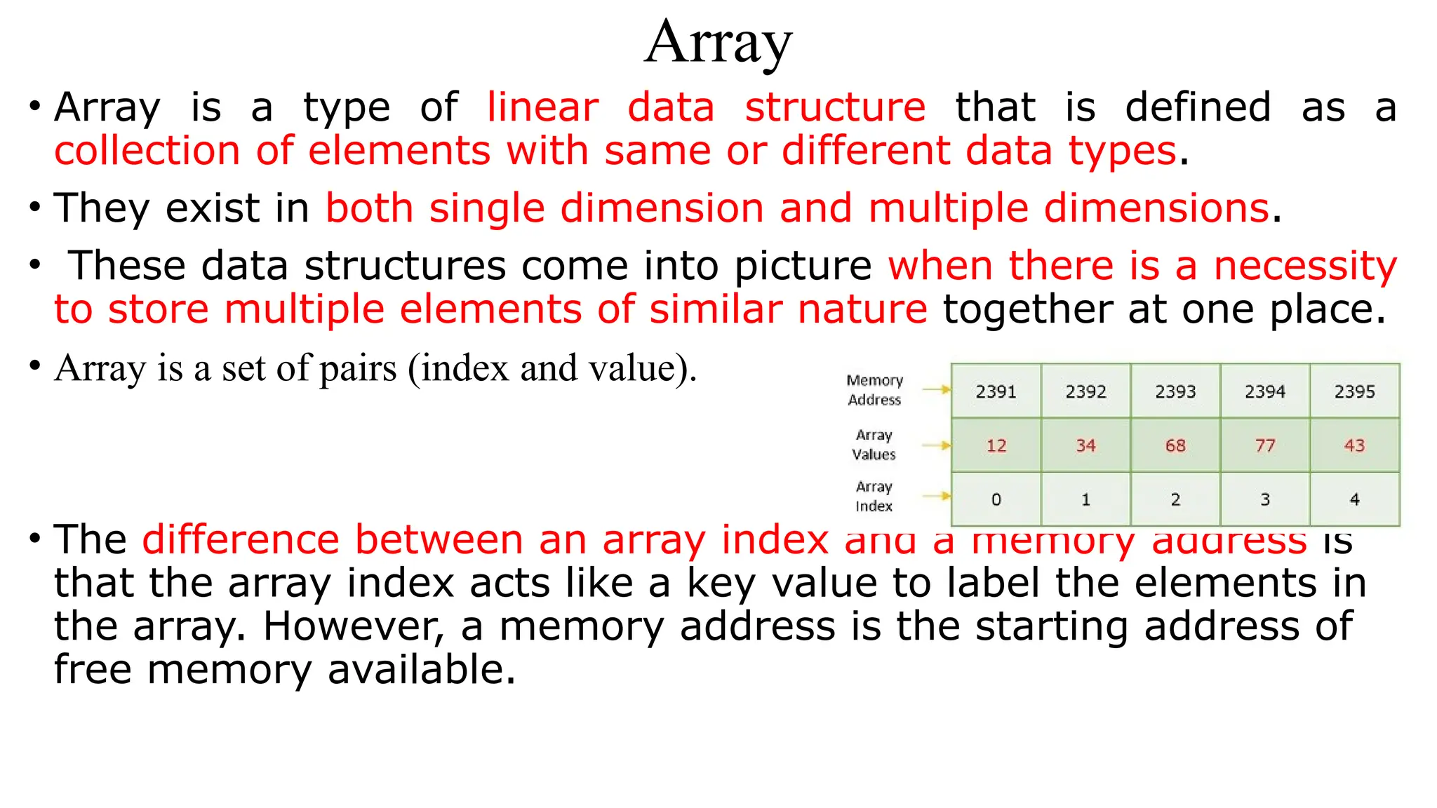 Array
• Array is a type of linear data structure that is defined as a
collection of elements with same or different data types.
• They exist in both single dimension and multiple dimensions.
• These data structures come into picture when there is a necessity
to store multiple elements of similar nature together at one place.
• Array is a set of pairs (index and value).
• The difference between an array index and a memory address is
that the array index acts like a key value to label the elements in
the array. However, a memory address is the starting address of
free memory available.
 