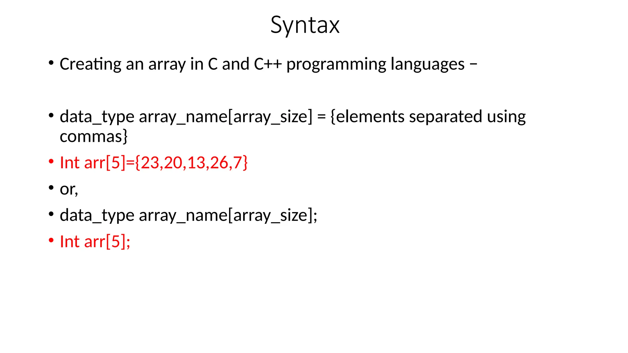 Syntax
• Creating an array in C and C++ programming languages −
• data_type array_name[array_size] = {elements separated using
commas}
• Int arr[5]={23,20,13,26,7}
• or,
• data_type array_name[array_size];
• Int arr[5];
 