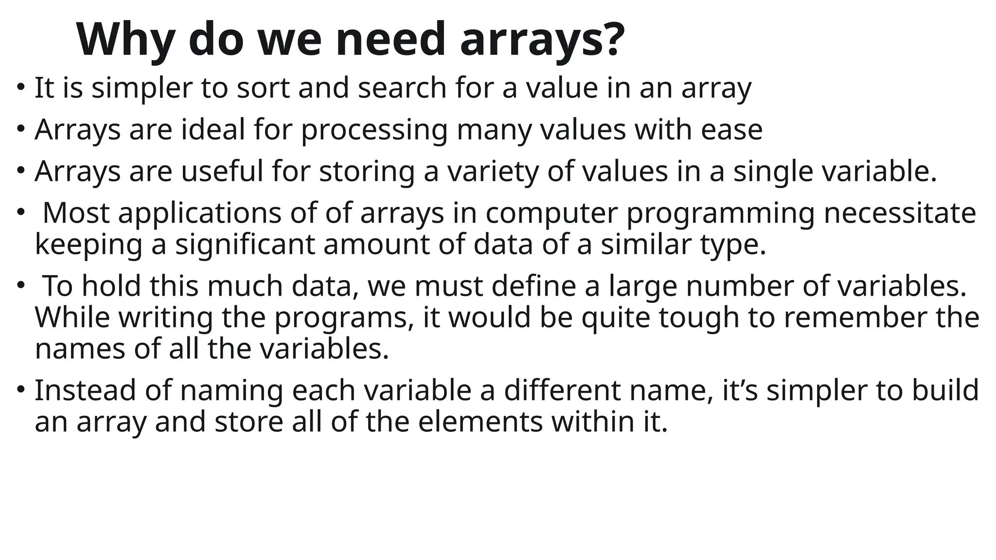 Why do we need arrays?
• It is simpler to sort and search for a value in an array
• Arrays are ideal for processing many values with ease
• Arrays are useful for storing a variety of values in a single variable.
• Most applications of of arrays in computer programming necessitate
keeping a significant amount of data of a similar type.
• To hold this much data, we must define a large number of variables.
While writing the programs, it would be quite tough to remember the
names of all the variables.
• Instead of naming each variable a different name, it’s simpler to build
an array and store all of the elements within it.
 