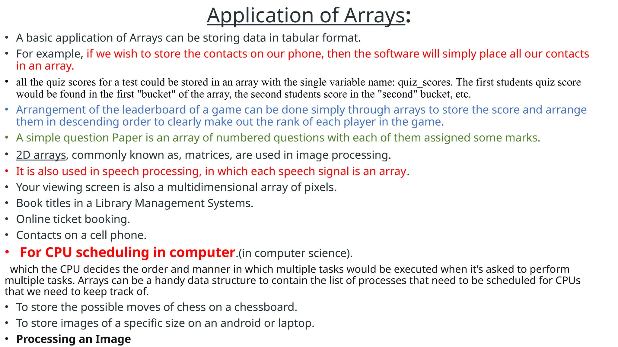 Application of Arrays:
• A basic application of Arrays can be storing data in tabular format.
• For example, if we wish to store the contacts on our phone, then the software will simply place all our contacts
in an array.
• all the quiz scores for a test could be stored in an array with the single variable name: quiz_scores. The first students quiz score
would be found in the first "bucket" of the array, the second students score in the "second" bucket, etc.
• Arrangement of the leaderboard of a game can be done simply through arrays to store the score and arrange
them in descending order to clearly make out the rank of each player in the game.
• A simple question Paper is an array of numbered questions with each of them assigned some marks.
• 2D arrays, commonly known as, matrices, are used in image processing.
• It is also used in speech processing, in which each speech signal is an array.
• Your viewing screen is also a multidimensional array of pixels.
• Book titles in a Library Management Systems.
• Online ticket booking.
• Contacts on a cell phone.
• For CPU scheduling in computer.(in computer science).
which the CPU decides the order and manner in which multiple tasks would be executed when it’s asked to perform
multiple tasks. Arrays can be a handy data structure to contain the list of processes that need to be scheduled for CPUs
that we need to keep track of.
• To store the possible moves of chess on a chessboard.
• To store images of a specific size on an android or laptop.
• Processing an Image
 