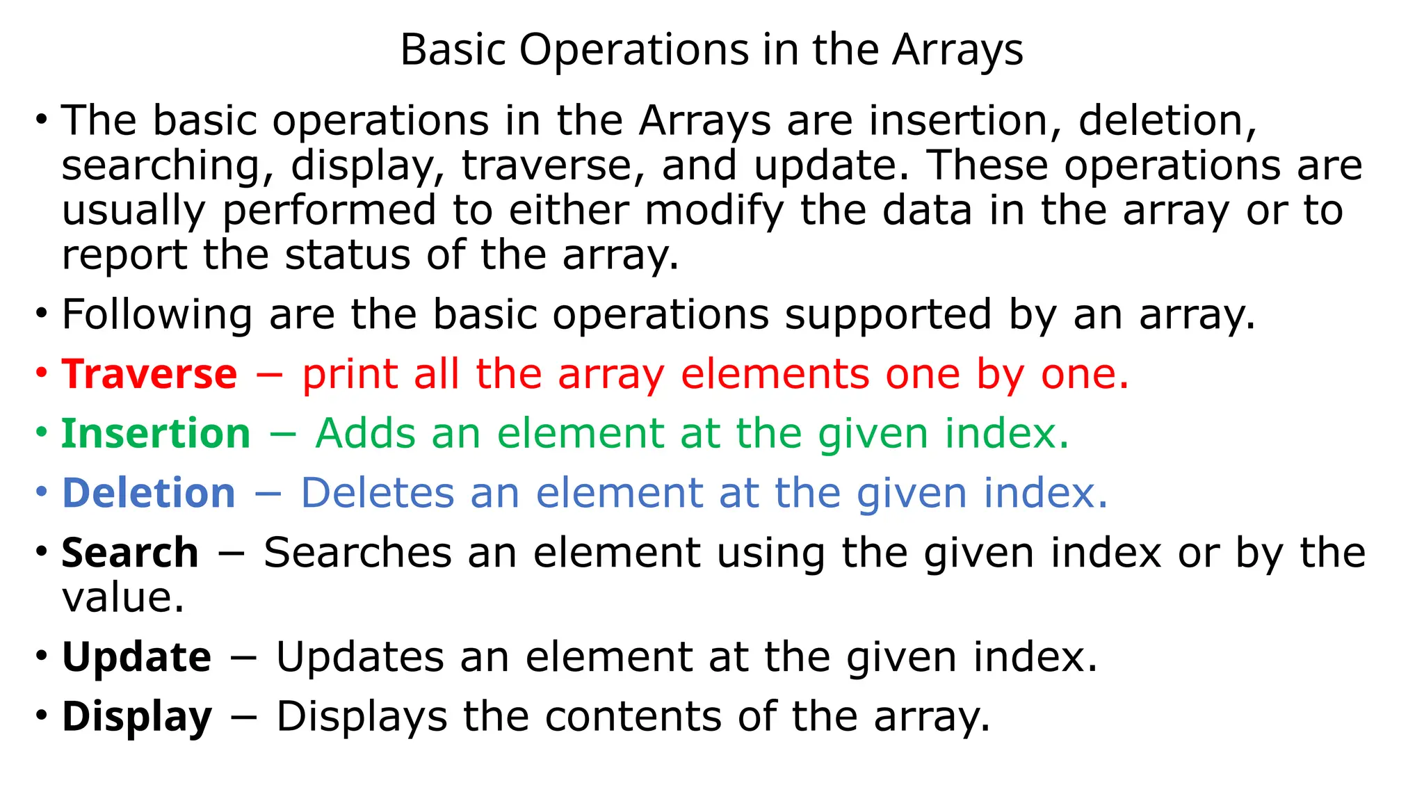 Basic Operations in the Arrays
• The basic operations in the Arrays are insertion, deletion,
searching, display, traverse, and update. These operations are
usually performed to either modify the data in the array or to
report the status of the array.
• Following are the basic operations supported by an array.
• Traverse − print all the array elements one by one.
• Insertion − Adds an element at the given index.
• Deletion − Deletes an element at the given index.
• Search − Searches an element using the given index or by the
value.
• Update − Updates an element at the given index.
• Display − Displays the contents of the array.
 
