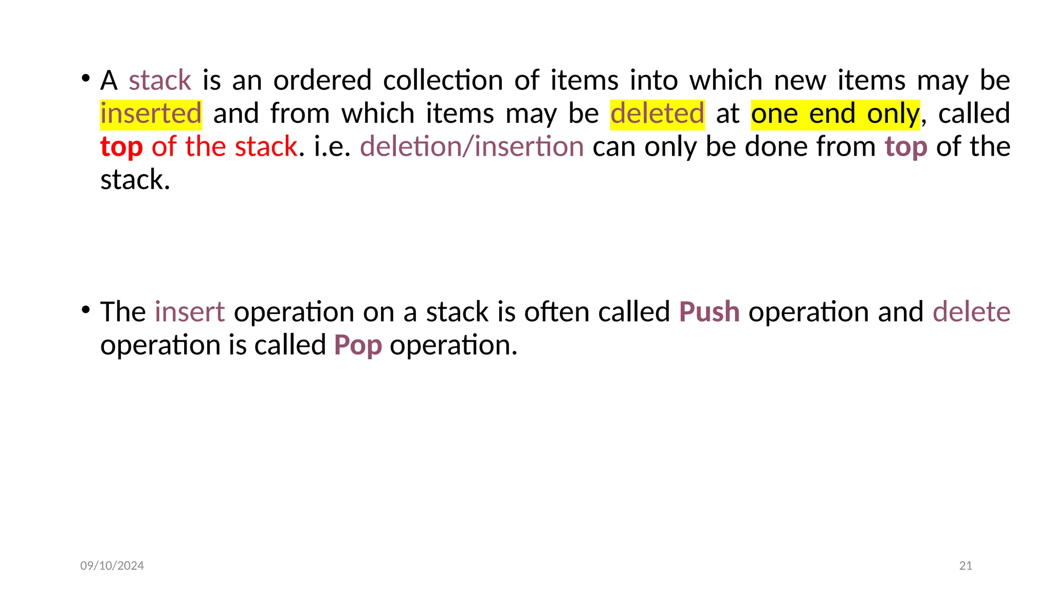 • A stack is an ordered collection of items into which new items may be
inserted and from which items may be deleted at one end only, called
top of the stack. i.e. deletion/insertion can only be done from top of the
stack.
• The insert operation on a stack is often called Push operation and delete
operation is called Pop operation.
09/10/2024 21
 
