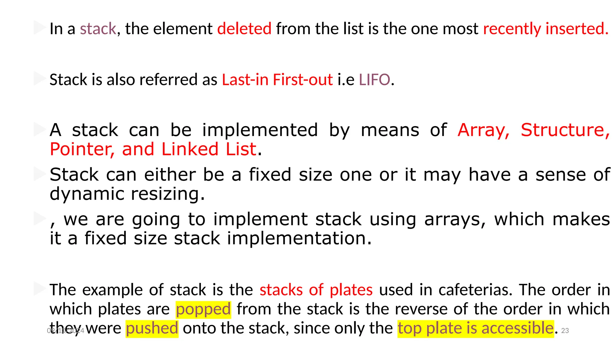 In a stack, the element deleted from the list is the one most recently inserted.
Stack is also referred as Last-in First-out i.e LIFO.
A stack can be implemented by means of Array, Structure,
Pointer, and Linked List.
Stack can either be a fixed size one or it may have a sense of
dynamic resizing.
, we are going to implement stack using arrays, which makes
it a fixed size stack implementation.
The example of stack is the stacks of plates used in cafeterias. The order in
which plates are popped from the stack is the reverse of the order in which
they were pushed onto the stack, since only the top plate is accessible.
09/10/2024 23
 