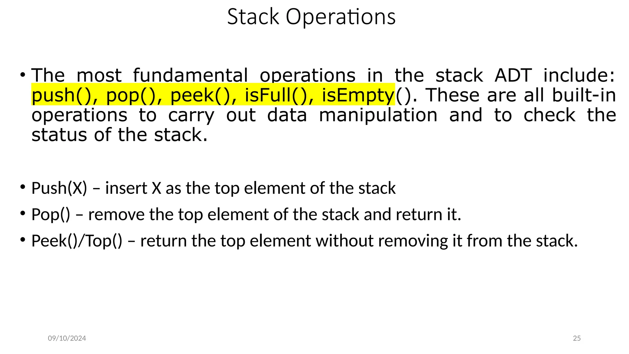 Stack Operations
• The most fundamental operations in the stack ADT include:
push(), pop(), peek(), isFull(), isEmpty(). These are all built-in
operations to carry out data manipulation and to check the
status of the stack.
• Push(X) – insert X as the top element of the stack
• Pop() – remove the top element of the stack and return it.
• Peek()/Top() – return the top element without removing it from the stack.
09/10/2024 25
 