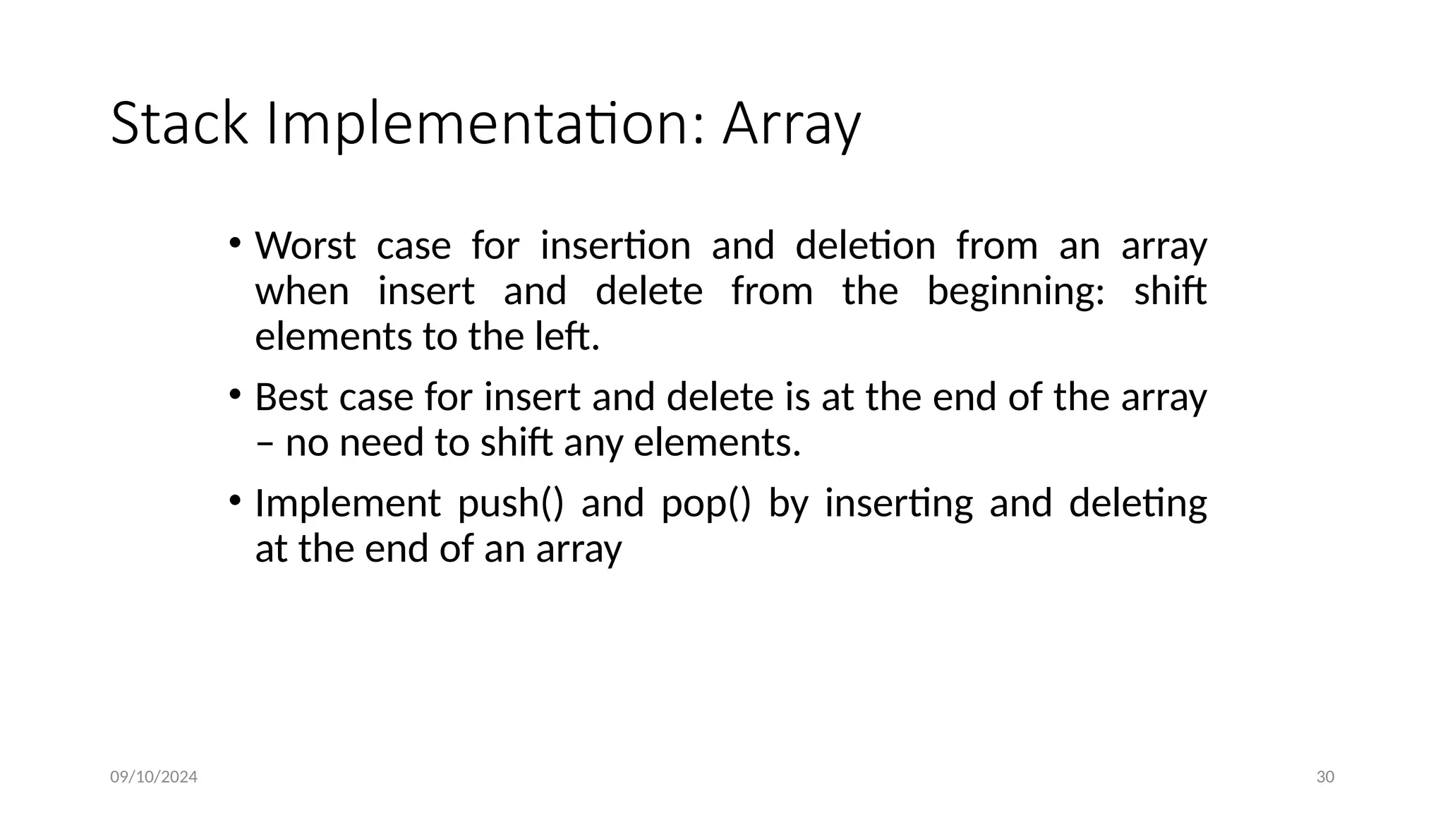Stack Implementation: Array
• Worst case for insertion and deletion from an array
when insert and delete from the beginning: shift
elements to the left.
• Best case for insert and delete is at the end of the array
– no need to shift any elements.
• Implement push() and pop() by inserting and deleting
at the end of an array
09/10/2024 30
 
