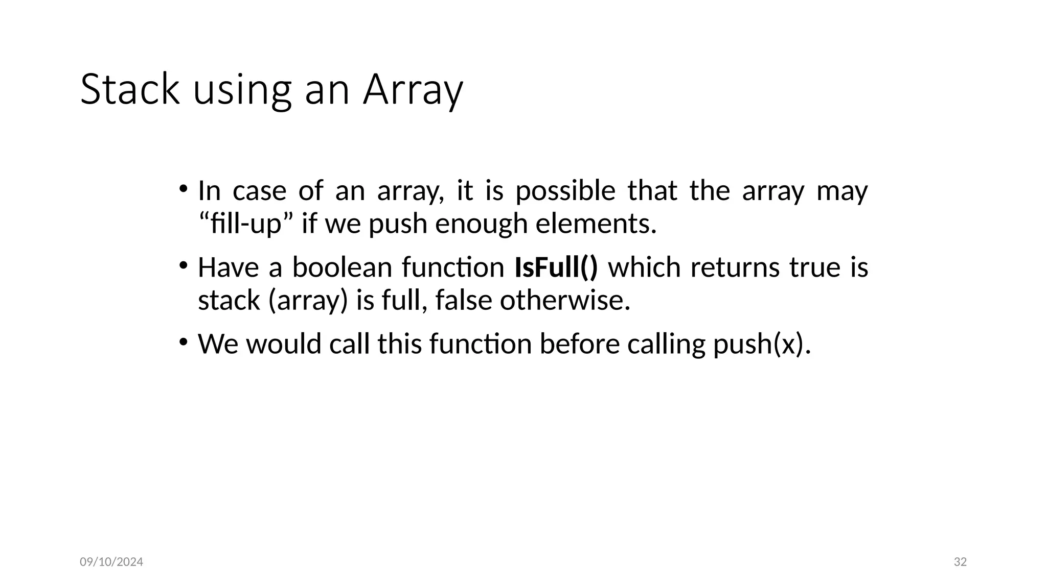 Stack using an Array
• In case of an array, it is possible that the array may
“fill-up” if we push enough elements.
• Have a boolean function IsFull() which returns true is
stack (array) is full, false otherwise.
• We would call this function before calling push(x).
09/10/2024 32
 