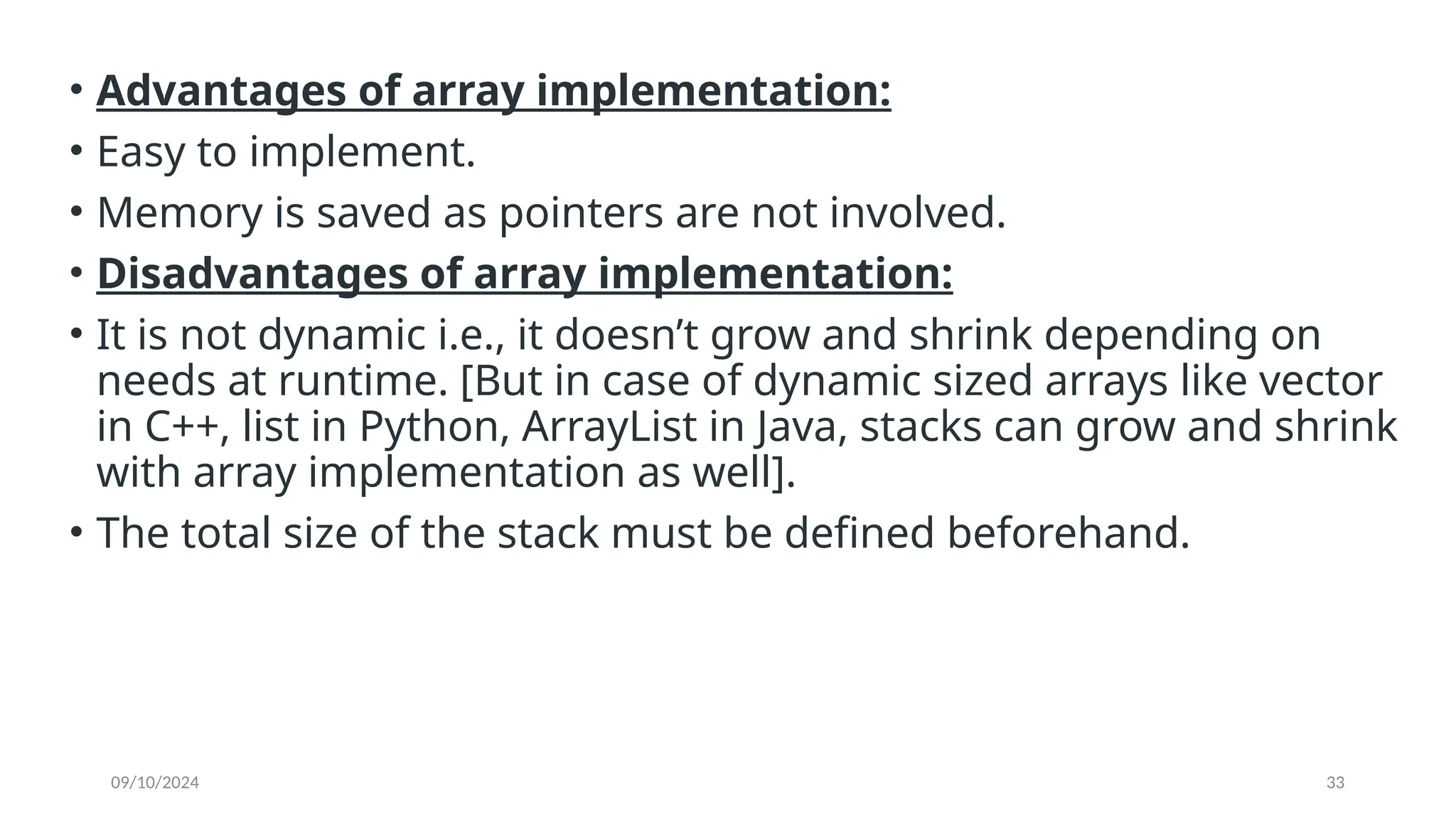 09/10/2024 33
• Advantages of array implementation:
• Easy to implement.
• Memory is saved as pointers are not involved.
• Disadvantages of array implementation:
• It is not dynamic i.e., it doesn’t grow and shrink depending on
needs at runtime. [But in case of dynamic sized arrays like vector
in C++, list in Python, ArrayList in Java, stacks can grow and shrink
with array implementation as well].
• The total size of the stack must be defined beforehand.
 