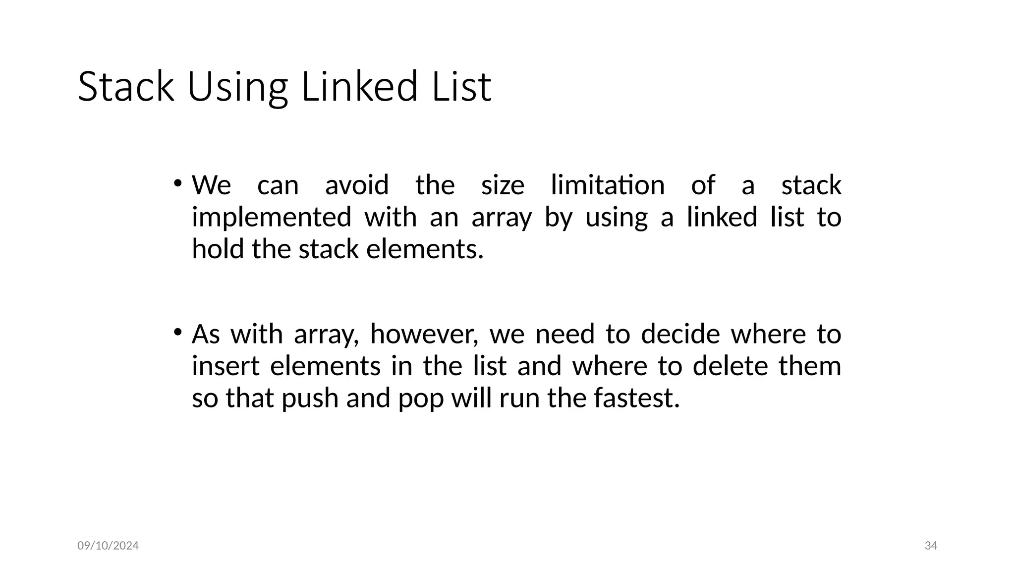 Stack Using Linked List
• We can avoid the size limitation of a stack
implemented with an array by using a linked list to
hold the stack elements.
• As with array, however, we need to decide where to
insert elements in the list and where to delete them
so that push and pop will run the fastest.
09/10/2024 34
 