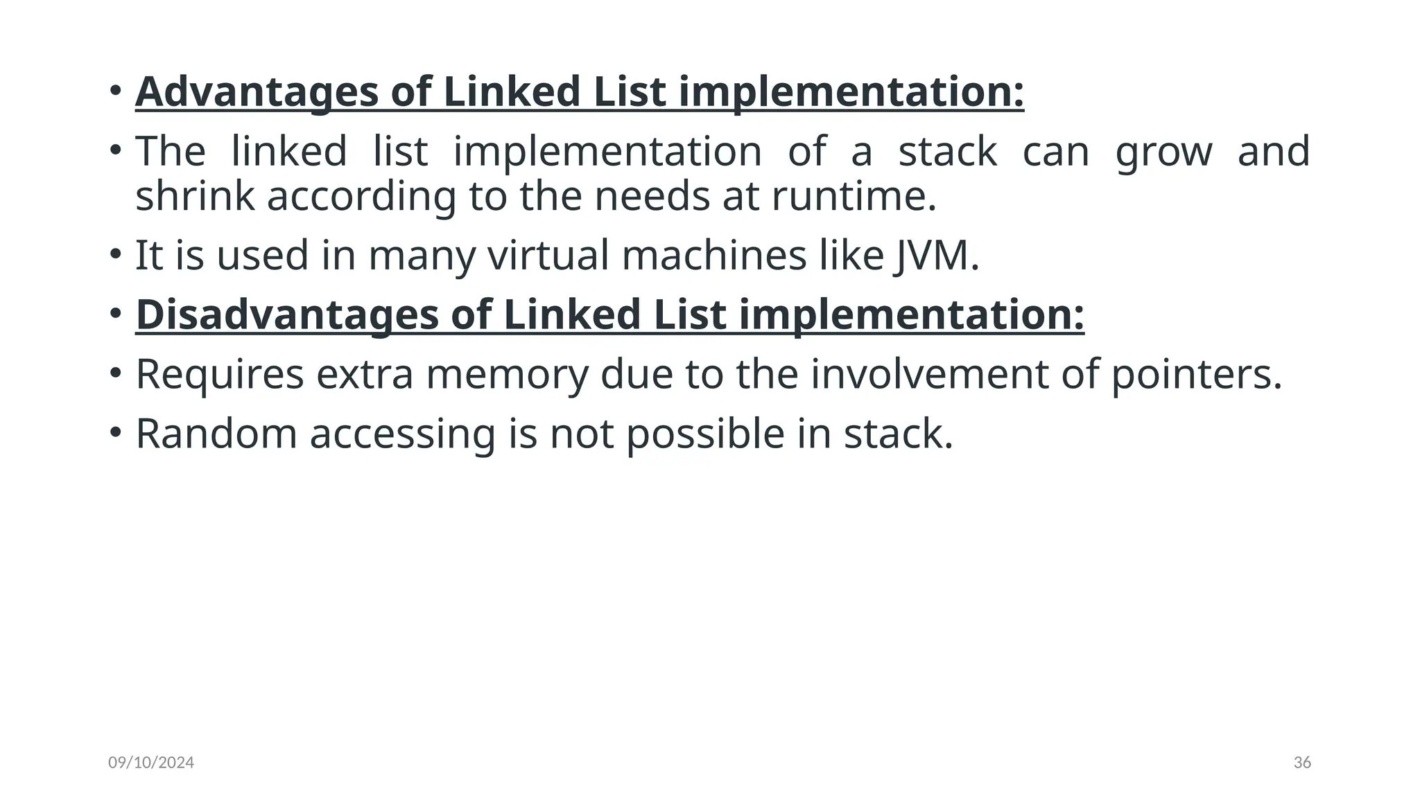 09/10/2024 36
• Advantages of Linked List implementation:
• The linked list implementation of a stack can grow and
shrink according to the needs at runtime.
• It is used in many virtual machines like JVM.
• Disadvantages of Linked List implementation:
• Requires extra memory due to the involvement of pointers.
• Random accessing is not possible in stack.
 