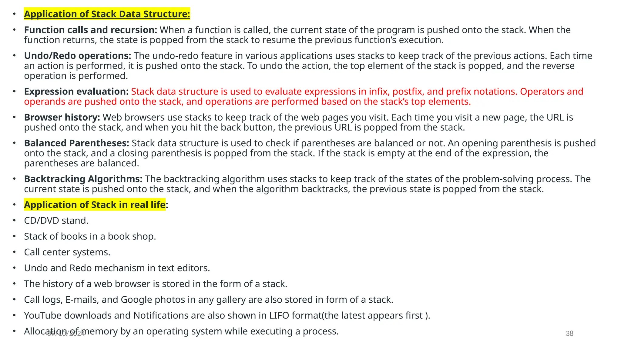 09/10/2024 38
• Application of Stack Data Structure:
• Function calls and recursion: When a function is called, the current state of the program is pushed onto the stack. When the
function returns, the state is popped from the stack to resume the previous function’s execution.
• Undo/Redo operations: The undo-redo feature in various applications uses stacks to keep track of the previous actions. Each time
an action is performed, it is pushed onto the stack. To undo the action, the top element of the stack is popped, and the reverse
operation is performed.
• Expression evaluation: Stack data structure is used to evaluate expressions in infix, postfix, and prefix notations. Operators and
operands are pushed onto the stack, and operations are performed based on the stack’s top elements.
• Browser history: Web browsers use stacks to keep track of the web pages you visit. Each time you visit a new page, the URL is
pushed onto the stack, and when you hit the back button, the previous URL is popped from the stack.
• Balanced Parentheses: Stack data structure is used to check if parentheses are balanced or not. An opening parenthesis is pushed
onto the stack, and a closing parenthesis is popped from the stack. If the stack is empty at the end of the expression, the
parentheses are balanced.
• Backtracking Algorithms: The backtracking algorithm uses stacks to keep track of the states of the problem-solving process. The
current state is pushed onto the stack, and when the algorithm backtracks, the previous state is popped from the stack.
• Application of Stack in real life:
• CD/DVD stand.
• Stack of books in a book shop.
• Call center systems.
• Undo and Redo mechanism in text editors.
• The history of a web browser is stored in the form of a stack.
• Call logs, E-mails, and Google photos in any gallery are also stored in form of a stack.
• YouTube downloads and Notifications are also shown in LIFO format(the latest appears first ).
• Allocation of memory by an operating system while executing a process.
 
