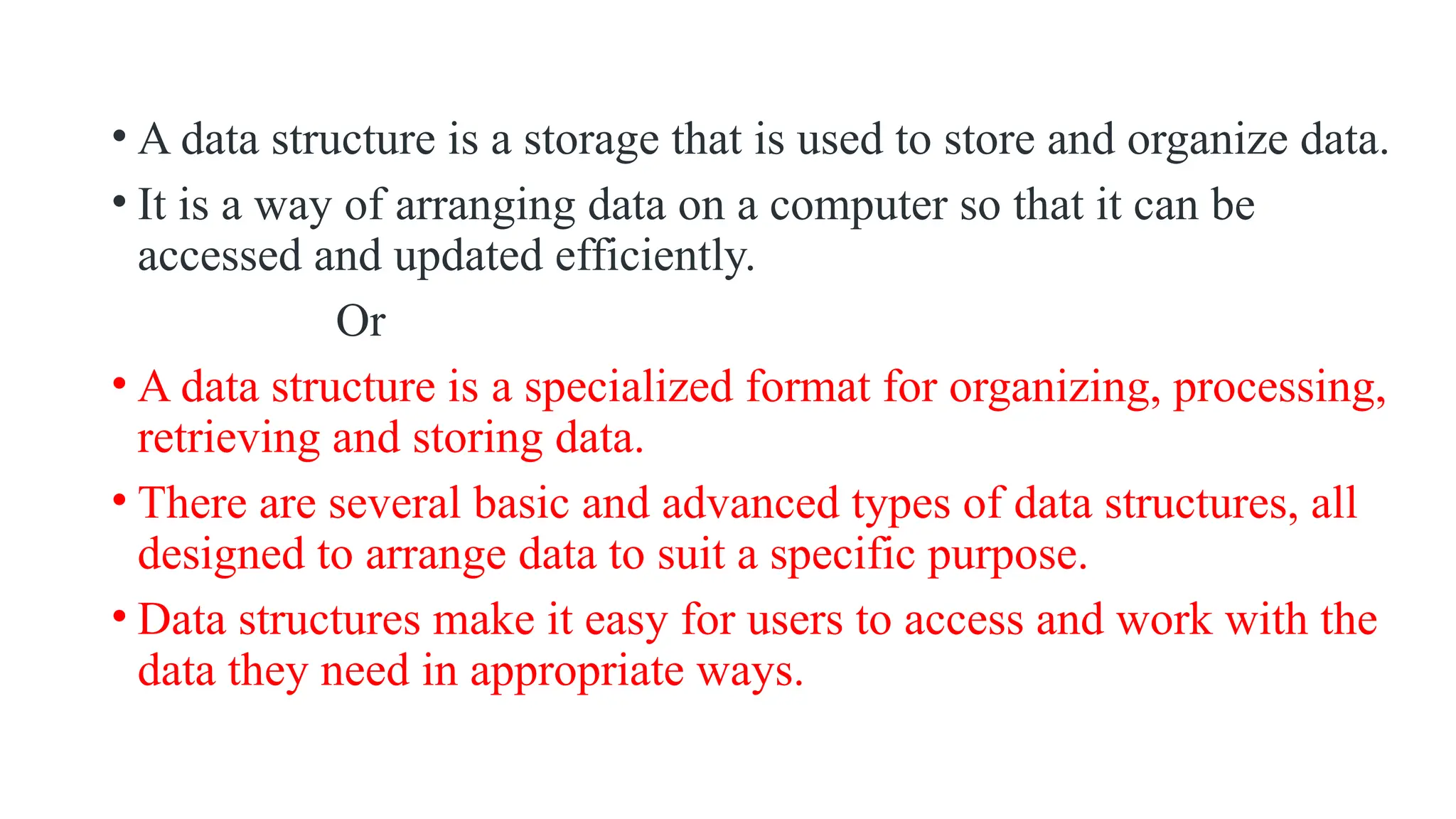 • A data structure is a storage that is used to store and organize data.
• It is a way of arranging data on a computer so that it can be
accessed and updated efficiently.
Or
• A data structure is a specialized format for organizing, processing,
retrieving and storing data.
• There are several basic and advanced types of data structures, all
designed to arrange data to suit a specific purpose.
• Data structures make it easy for users to access and work with the
data they need in appropriate ways.
 