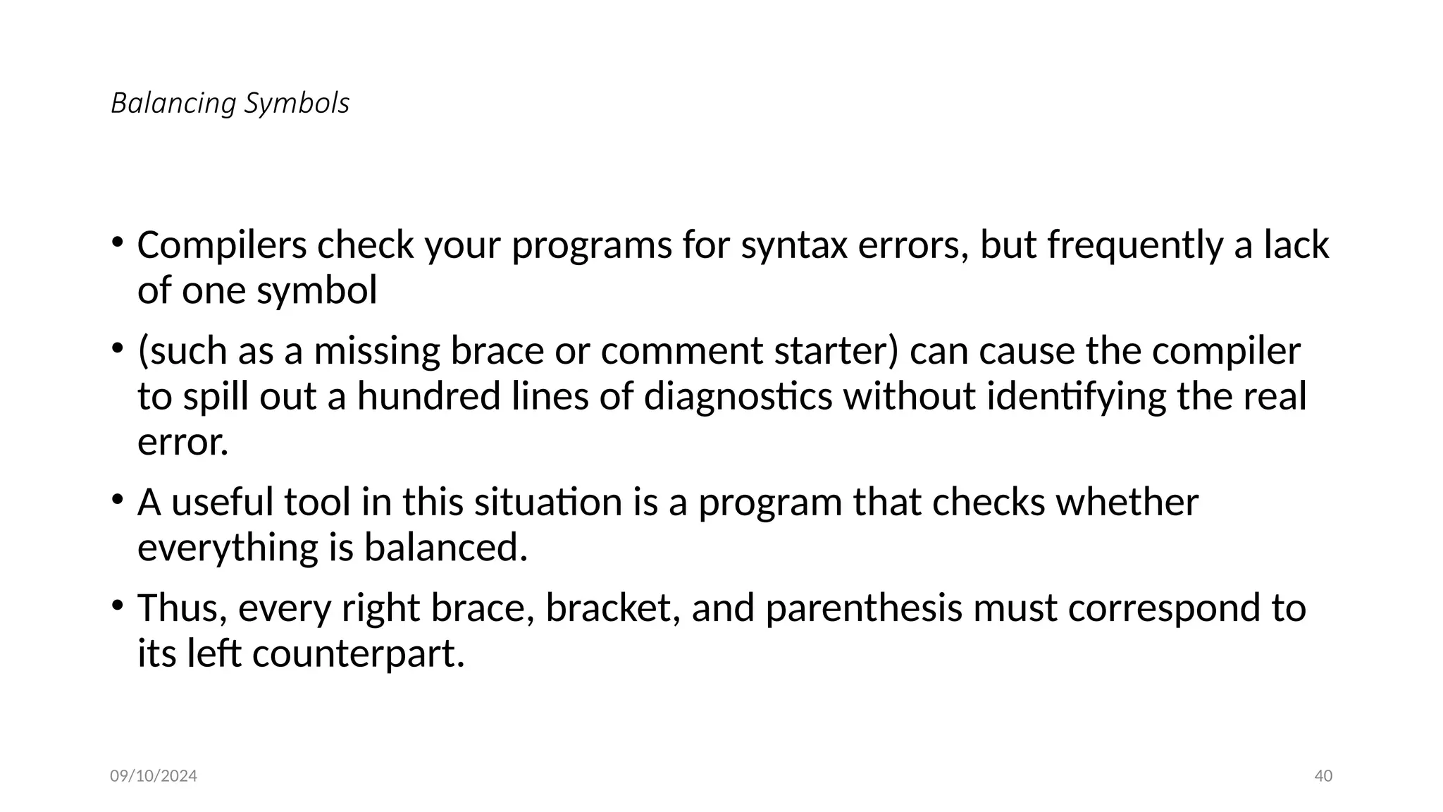 Balancing Symbols
• Compilers check your programs for syntax errors, but frequently a lack
of one symbol
• (such as a missing brace or comment starter) can cause the compiler
to spill out a hundred lines of diagnostics without identifying the real
error.
• A useful tool in this situation is a program that checks whether
everything is balanced.
• Thus, every right brace, bracket, and parenthesis must correspond to
its left counterpart.
09/10/2024 40
 
