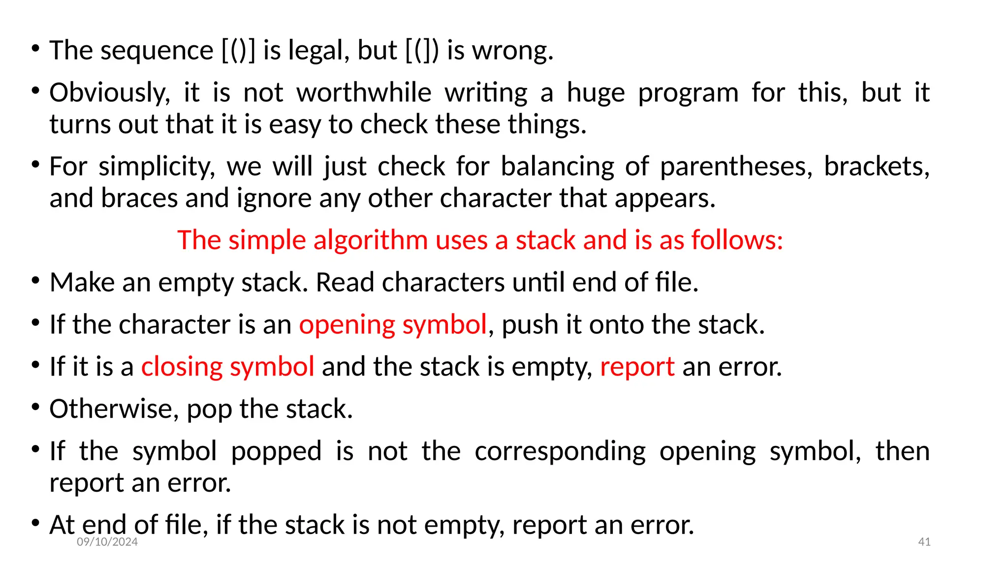 09/10/2024 41
• The sequence [()] is legal, but [(]) is wrong.
• Obviously, it is not worthwhile writing a huge program for this, but it
turns out that it is easy to check these things.
• For simplicity, we will just check for balancing of parentheses, brackets,
and braces and ignore any other character that appears.
The simple algorithm uses a stack and is as follows:
• Make an empty stack. Read characters until end of file.
• If the character is an opening symbol, push it onto the stack.
• If it is a closing symbol and the stack is empty, report an error.
• Otherwise, pop the stack.
• If the symbol popped is not the corresponding opening symbol, then
report an error.
• At end of file, if the stack is not empty, report an error.
 