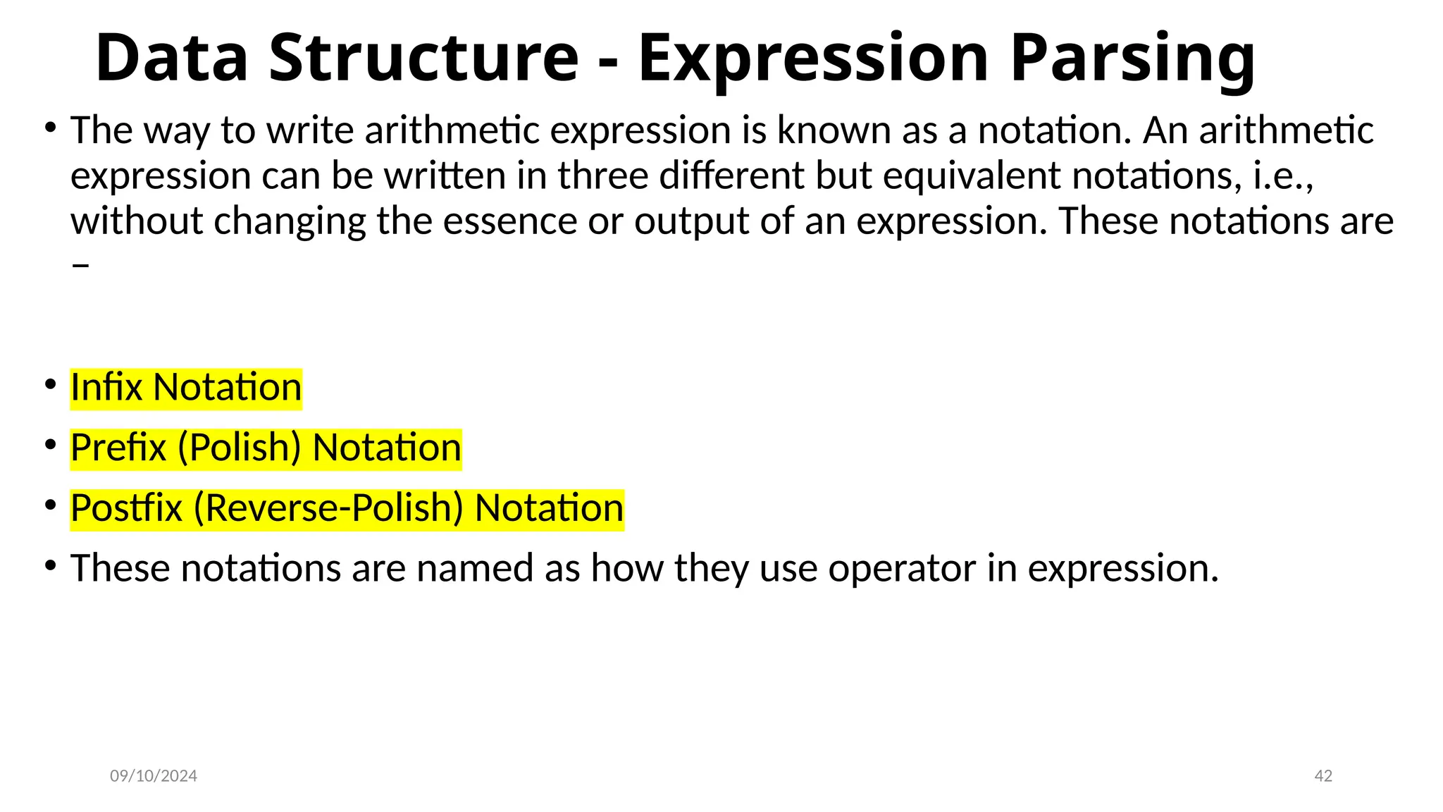 09/10/2024 42
Data Structure - Expression Parsing
• The way to write arithmetic expression is known as a notation. An arithmetic
expression can be written in three different but equivalent notations, i.e.,
without changing the essence or output of an expression. These notations are
−
• Infix Notation
• Prefix (Polish) Notation
• Postfix (Reverse-Polish) Notation
• These notations are named as how they use operator in expression.
 