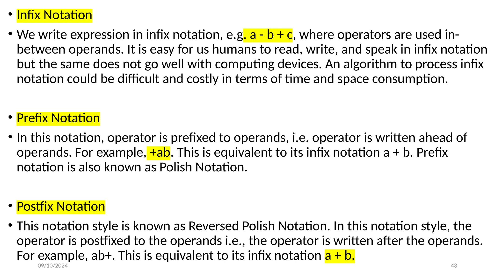09/10/2024 43
• Infix Notation
• We write expression in infix notation, e.g. a - b + c, where operators are used in-
between operands. It is easy for us humans to read, write, and speak in infix notation
but the same does not go well with computing devices. An algorithm to process infix
notation could be difficult and costly in terms of time and space consumption.
• Prefix Notation
• In this notation, operator is prefixed to operands, i.e. operator is written ahead of
operands. For example, +ab. This is equivalent to its infix notation a + b. Prefix
notation is also known as Polish Notation.
• Postfix Notation
• This notation style is known as Reversed Polish Notation. In this notation style, the
operator is postfixed to the operands i.e., the operator is written after the operands.
For example, ab+. This is equivalent to its infix notation a + b.
 