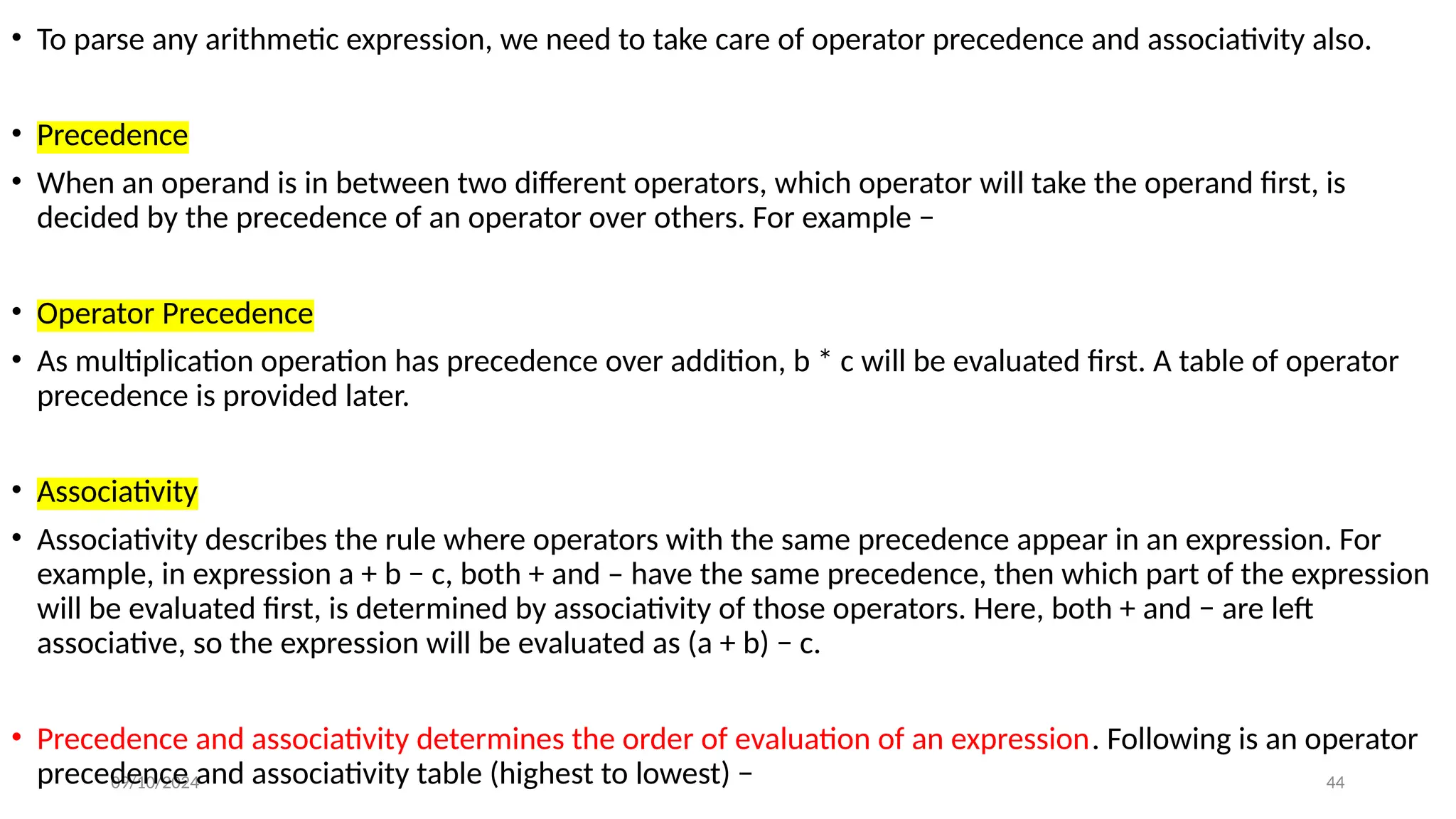 09/10/2024 44
• To parse any arithmetic expression, we need to take care of operator precedence and associativity also.
• Precedence
• When an operand is in between two different operators, which operator will take the operand first, is
decided by the precedence of an operator over others. For example −
• Operator Precedence
• As multiplication operation has precedence over addition, b * c will be evaluated first. A table of operator
precedence is provided later.
• Associativity
• Associativity describes the rule where operators with the same precedence appear in an expression. For
example, in expression a + b − c, both + and – have the same precedence, then which part of the expression
will be evaluated first, is determined by associativity of those operators. Here, both + and − are left
associative, so the expression will be evaluated as (a + b) − c.
• Precedence and associativity determines the order of evaluation of an expression. Following is an operator
precedence and associativity table (highest to lowest) −
 