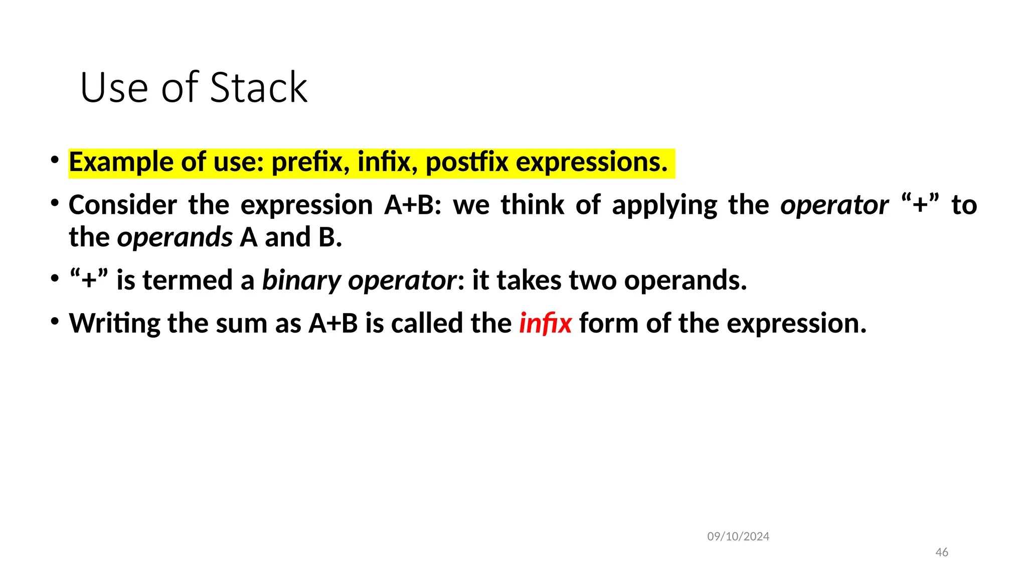 Use of Stack
• Example of use: prefix, infix, postfix expressions.
• Consider the expression A+B: we think of applying the operator “+” to
the operands A and B.
• “+” is termed a binary operator: it takes two operands.
• Writing the sum as A+B is called the infix form of the expression.
09/10/2024
46
 